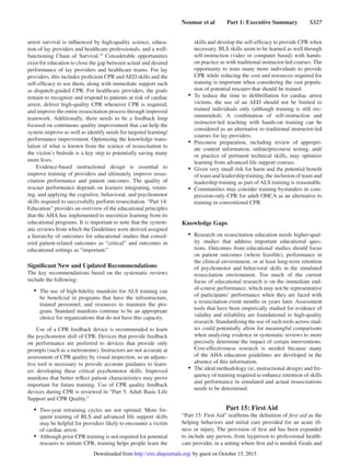 Neumar et al   Part 1: Executive Summary   S327
arrest survival is influenced by high-quality science, educa-
tion of lay providers and healthcare professionals, and a well-
functioning Chain of Survival.19
Considerable opportunities
exist for education to close the gap between actual and desired
performance of lay providers and healthcare teams. For lay
providers, this includes proficient CPR and AED skills and the
self-efficacy to use them, along with immediate support such
as dispatch-guided CPR. For healthcare providers, the goals
remain to recognize and respond to patients at risk of cardiac
arrest, deliver high-quality CPR whenever CPR is required,
and improve the entire resuscitation process through improved
teamwork. Additionally, there needs to be a feedback loop
focused on continuous quality improvement that can help the
system improve as well as identify needs for targeted learning/
performance improvement. Optimizing the knowledge trans-
lation of what is known from the science of resuscitation to
the victim’s bedside is a key step to potentially saving many
more lives.
Evidence-based instructional design is essential to
improve training of providers and ultimately improve resus-
citation performance and patient outcomes. The quality of
rescuer performance depends on learners integrating, retain-
ing, and applying the cognitive, behavioral, and psychomotor
skills required to successfully perform resuscitation. “Part 14:
Education” provides an overview of the educational principles
that the AHA has implemented to maximize learning from its
educational programs. It is important to note that the system-
atic reviews from which the Guidelines were derived assigned
a hierarchy of outcomes for educational studies that consid-
ered patient-related outcomes as “critical” and outcomes in
educational settings as “important.”
Significant New and Updated Recommendations
The key recommendations based on the systematic reviews
include the following:
•	 The use of high-fidelity manikins for ALS training can
be beneficial in programs that have the infrastructure,
trained personnel, and resources to maintain the pro-
gram. Standard manikins continue to be an appropriate
choice for organizations that do not have this capacity.
Use of a CPR feedback device is recommended to learn
the psychomotor skill of CPR. Devices that provide feedback
on performance are preferred to devices that provide only
prompts (such as a metronome). Instructors are not accurate at
assessment of CPR quality by visual inspection, so an adjunc-
tive tool is necessary to provide accurate guidance to learn-
ers developing these critical psychomotor skills. Improved
manikins that better reflect patient characteristics may prove
important for future training. Use of CPR quality feedback
devices during CPR is reviewed in “Part 5: Adult Basic Life
Support and CPR Quality.”
•	 Two-year retraining cycles are not optimal. More fre-
quent training of BLS and advanced life support skills
may be helpful for providers likely to encounter a victim
of cardiac arrest.
•	 Although prior CPR training is not required for potential
rescuers to initiate CPR, training helps people learn the
skills and develop the self-efficacy to provide CPR when
necessary. BLS skills seem to be learned as well through
self-instruction (video or computer based) with hands-
on practice as with traditional instructor-led courses. The
opportunity to train many more individuals to provide
CPR while reducing the cost and resources required for
training is important when considering the vast popula-
tion of potential rescuers that should be trained.
•	 To reduce the time to defibrillation for cardiac arrest
victims, the use of an AED should not be limited to
trained individuals only (although training is still rec-
ommended). A combination of self-instruction and
instructor-led teaching with hands-on training can be
considered as an alternative to traditional instructor-led
courses for lay providers.
•	 Precourse preparation, including review of appropri-
ate content information, online/precourse testing, and/
or practice of pertinent technical skills, may optimize
learning from advanced life support courses.
•	 Given very small risk for harm and the potential benefit
of team and leadership training, the inclusion of team and
leadership training as part of ALS training is reasonable.
•	 Communities may consider training bystanders in com-
pression-only CPR for adult OHCA as an alternative to
training in conventional CPR.
Knowledge Gaps
•	 Research on resuscitation education needs higher-qual-
ity studies that address important educational ques-
tions. Outcomes from educational studies should focus
on patient outcomes (where feasible), performance in
the clinical environment, or at least long-term retention
of psychomotor and behavioral skills in the simulated
resuscitation environment. Too much of the current
focus of educational research is on the immediate end-
of-course performance, which may not be representative
of participants’ performance when they are faced with
a resuscitation event months or years later. Assessment
tools that have been empirically studied for evidence of
validity and reliability are foundational to high-quality
research. Standardizing the use of such tools across stud-
ies could potentially allow for meaningful comparisons
when analyzing evidence in systematic reviews to more
precisely determine the impact of certain interventions.
Cost-effectiveness research is needed because many
of the AHA education guidelines are developed in the
absence of this information.
•	 The ideal methodology (ie, instructional design) and fre-
quency of training required to enhance retention of skills
and performance in simulated and actual resuscitations
needs to be determined.
Part 15: First Aid
“Part 15: First Aid” reaffirms the definition of first aid as the
helping behaviors and initial care provided for an acute ill-
ness or injury. The provision of first aid has been expanded
to include any person, from layperson to professional health-
care provider, in a setting where first aid is needed. Goals and
by guest on October 15, 2015http://circ.ahajournals.org/Downloaded from
 