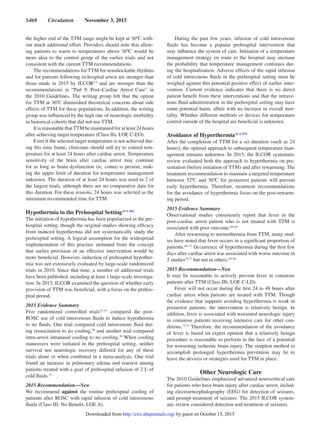 S468  Circulation  November 3, 2015
the higher end of the TTM range might be kept at 36ºC with-
out much additional effort. Providers should note that allow-
ing patients to warm to temperatures above 36ºC would be
more akin to the control group of the earlier trials and not
consistent with the current TTM recommendations.
The recommendations for TTM for nonshockable rhythms
and for patients following in-hospital arrest are stronger than
those made in 2015 by ILCOR3,4
and are stronger than the
recommendations in “Part 9: Post–Cardiac Arrest Care” in
the 2010 Guidelines. The writing group felt that the option
for TTM at 36ºC diminished theoretical concerns about side
effects of TTM for these populations. In addition, the writing
group was influenced by the high rate of neurologic morbidity
in historical cohorts that did not use TTM.
It is reasonable thatTTM be maintained for at least 24 hours
after achieving target temperature (Class IIa, LOE C-EO).
Even if the selected target temperature is not achieved dur-
ing this time frame, clinicians should still try to control tem-
perature for at least 24 hours after cardiac arrest. Temperature
sensitivity of the brain after cardiac arrest may continue
for as long as brain dysfunction (ie, coma) is present, mak-
ing the upper limit of duration for temperature management
unknown. The duration of at least 24 hours was used in 2 of
the largest trials, although there are no comparative data for
this duration. For these reasons, 24 hours was selected as the
minimum recommended time for TTM.
Hypothermia in the Prehospital SettingALS 802
The initiation of hypothermia has been popularized in the pre-
hospital setting, though the original studies showing efficacy
from induced hypothermia did not systematically study the
prehospital setting. A logical assumption for the widespread
implementation of this practice stemmed from the concept
that earlier provision of an effective intervention would be
more beneficial. However, induction of prehospital hypother-
mia was not extensively evaluated by large-scale randomized
trials in 2010. Since that time, a number of additional trials
have been published, including at least 1 large-scale investiga-
tion. In 2015, ILCOR examined the question of whether early
provision of TTM was beneficial, with a focus on the prehos-
pital period.
2015 Evidence Summary
Five randomized controlled trials53–57
compared the post-
ROSC use of cold intravenous fluids to induce hypothermia
to no fluids. One trial compared cold intravenous fluid dur-
ing resuscitation to no cooling,58
and another trial compared
intra-arrest intranasal cooling to no cooling.59
When cooling
maneuvers were initiated in the prehospital setting, neither
survival nor neurologic recovery differed for any of these
trials alone or when combined in a meta-analysis. One trial
found an increase in pulmonary edema and rearrest among
patients treated with a goal of prehospital infusion of 2 L of
cold fluids.57
2015 Recommendation—New
We recommend against the routine prehospital cooling of
patients after ROSC with rapid infusion of cold intravenous
fluids (Class III: No Benefit, LOE A).
During the past few years, infusion of cold intravenous
fluids has become a popular prehospital intervention that
may influence the system of care. Initiation of a temperature
management strategy en route to the hospital may increase
the probability that temperature management continues dur-
ing the hospitalization. Adverse effects of the rapid infusion
of cold intravenous fluids in the prehospital setting must be
weighed against this potential positive effect of earlier inter-
vention. Current evidence indicates that there is no direct
patient benefit from these interventions and that the intrave-
nous fluid administration in the prehospital setting may have
some potential harm, albeit with no increase in overall mor-
tality. Whether different methods or devices for temperature
control outside of the hospital are beneficial is unknown.
Avoidance of HyperthermiaALS 879
After the completion of TTM for a set duration (such as 24
hours), the optimal approach to subsequent temperature man-
agement remains unknown. In 2015, the ILCOR systematic
review evaluated both the approach to hyperthermia on pre-
sentation (before initiation of TTM) and after rewarming. The
treatment recommendation to maintain a targeted temperature
between 32ºC and 36ºC for postarrest patients will prevent
early hyperthermia. Therefore, treatment recommendations
for the avoidance of hyperthermia focus on the post-rewarm-
ing period.
2015 Evidence Summary
Observational studies consistently report that fever in the
post–cardiac arrest patient who is not treated with TTM is
associated with poor outcome.60–64
After rewarming to normothermia from TTM, many stud-
ies have noted that fever occurs in a significant proportion of
patients.64–71
Occurrence of hyperthermia during the first few
days after cardiac arrest was associated with worse outcome in
2 studies70,71
but not in others.64–69
2015 Recommendation—New
It may be reasonable to actively prevent fever in comatose
patients after TTM (Class IIb, LOE C-LD).
Fever will not occur during the first 24 to 48 hours after
cardiac arrest when patients are treated with TTM. Though
the evidence that supports avoiding hyperthermia is weak in
postarrest patients, the intervention is relatively benign. In
addition, fever is associated with worsened neurologic injury
in comatose patients receiving intensive care for other con-
ditions.72,73
Therefore, the recommendation of the avoidance
of fever is based on expert opinion that a relatively benign
procedure is reasonable to perform in the face of a potential
for worsening ischemic brain injury. The simplest method to
accomplish prolonged hyperthermia prevention may be to
leave the devices or strategies used for TTM in place.
Other Neurologic Care
The 2010 Guidelines emphasized advanced neurocritical care
for patients who have brain injury after cardiac arrest, includ-
ing electroencephalography (EEG) for detection of seizures,
and prompt treatment of seizures. The 2015 ILCOR system-
atic review considered detection and treatment of seizures.
by guest on October 15, 2015http://circ.ahajournals.org/Downloaded from
 