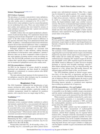 Callaway et al   Part 8: Post–Cardiac Arrest Care   S469
Seizure ManagementALS 868, ALS 431
2015 Evidence Summary
The prevalence of seizures, nonconvulsive status epilepticus,
and other epileptiform activity among patients who are coma-
tose after cardiac arrest is estimated to be 12% to 22%.74–76
Nonconvulsive status epilepticus may be a reason that patients
are not awakening from coma. Three case series looked at 47
post–cardiac arrest patients who were treated for seizures or
status epilepticus and found that only 1 patient survived with
good neurologic function.77–79
Available evidence does not support prophylactic adminis-
tration of anticonvulsant drugs. Two randomized clinical trials
comparing anticonvulsants (thiopental80
in one study and diaz-
epam74
in the other study) to placebo found no difference in
any outcome when these drugs were administered shortly after
ROSC. In addition, 1 nonrandomized clinical trial with historic
controls did not find outcome differences when a combination
of thiopental and phenobarbital81
was provided after ROSC.
Prolonged epileptiform discharges are associated with
secondary brain injury in other situations, making detection
and treatment of nonconvulsive status epilepticus a priority.82
However, there are no direct comparative studies in post–car-
diac arrest patients of treating seizures versus not treating sei-
zures. The 2015 ILCOR systematic review did not identify any
evidence that 1 specific drug or combination of drugs was supe-
rior for treatment of epileptiform activity after cardiac arrest.
2015 Recommendations—Updated
An EEG for the diagnosis of seizure should be promptly
performed and interpreted, and then should be monitored
frequently or continuously in comatose patients after ROSC
(Class I, LOE C-LD).
The same anticonvulsant regimens for the treatment of sta-
tus epilepticus caused by other etiologies may be considered
after cardiac arrest (Class IIb, LOE C-LD).
Respiratory Care
The 2010 Guidelines emphasized the identification of pul-
monary dysfunction after cardiac arrest. The 2015 ILCOR
systematic review evaluated whether a particular strategy of
ventilator management should be employed for postarrest
patients, with a specific focus on a target range for Paco2
.
VentilationALS 571
2015 Evidence Summary
Systematic reviews examined whether ventilation to achieve
and maintain a particular Paco2
was associated with improved
outcome. Two observational studies83,84
found hypocapnia to
be associated with a worse neurologic outcome, and 1 obser-
vational study found hypocapnia was associated with failure to
be discharged home.85
Observational studies did not find any
consistent association between hypercapnia and outcome.83–86
2015 Recommendation—Updated
Maintaining the Paco2
within a normal physiological range,
taking into account any temperature correction, may be rea-
sonable (Class IIb, LOE B-NR).
Normocarbia (end-tidal co2
30–40 mm Hg or Paco2
35–
45 mm Hg) may be a reasonable goal unless patient factors
prompt more individualized treatment. Other Paco2
targets
may be tolerated for specific patients. For example, a higher
Paco2
may be permissible in patients with acute lung injury
or high airway pressures. Likewise, mild hypocapnia might
be useful as a temporizing measure when treating cerebral
edema, but hyperventilation might cause cerebral vasocon-
striction. The need to avoid potential hyperventilation-induced
cerebral vasoconstriction needs to be weighed against the cor-
rection of metabolic acidosis by hyperventilation. Providers
should note that when patient temperature is below normal,
laboratory values reported for Paco2
might be higher than the
actual values in the patient.
OxygenationALS 448
Previous guidelines suggested that the optimal titration of sup-
plementary oxygen targets avoidance of prolonged hyperoxia.
Episodes of hypoxia that can add to organ injury should also
be prevented.
2015 Evidence Summary
The systematic review identified recent observational studies
suggesting that excessively high arterial oxygen concentrations
(hyperoxia) may harm various organs or worsen outcomes.87–89
Other studies did not confirm this finding.83,86,90–92
One small
randomized trial comparing 30% inspired oxygen for 60 min-
utes after ROSC versus 100% inspired oxygen for 60 minutes
after ROSC found no difference in either survival to hospital
discharge or survival with favorable neurologic outcome.93
Most studies defined hypoxia as Pao2
less than 60 mm Hg, and
hyperoxia as a Pao2
greater than 300 mm Hg. However, the
optimum upper and lower limits of Pao2
are not known.
The 2010 Guidelines defined an arterial oxygen satura-
tion (Sao2
) of less than 94% as hypoxemia, and there were
no new data to suggest modifying this threshold. Minimizing
risk of hyperoxia must be weighed against the need to avoid
hypoxia, which has a well established detrimental effect.88,91,94
Preventing hypoxic episodes is considered more important
than avoiding any potential risk of hyperoxia.
2015 Recommendations—New and Updated
To avoid hypoxia in adults with ROSC after cardiac arrest, it
is reasonable to use the highest available oxygen concentration
until the arterial oxyhemoglobin saturation or the partial pres-
sure of arterial oxygen can be measured (Class IIa, LOE C-EO).
When resources are available to titrate the Fio2
and to mon-
itor oxyhemoglobin saturation, it is reasonable to decrease
the Fio2
when oxyhemoglobin saturation is 100%, provided
the oxyhemoglobin saturation can be maintained at 94% or
greater (Class IIa, LOE C-LD).
Shortly after ROSC, patients may have peripheral vaso-
constriction that makes measurement of oxyhemoglobin
saturation by pulse oximetry difficult or unreliable. In those
situations, arterial blood sampling may be required before
titration of Fio2
.Attempts to limit the concentration of inspired
oxygen rely on having proper equipment available. For exam-
ple, oxygen blenders may not be available immediately after
return of pulses, and these recommendations remind providers
using bag-mask devices and oxygen cylinders to simply pro-
vide the highest available oxygen concentration until titration
is possible.
by guest on October 15, 2015http://circ.ahajournals.org/Downloaded from
 