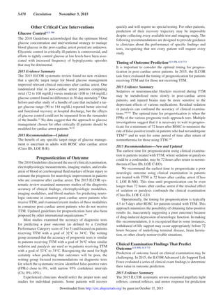 S470  Circulation  November 3, 2015
Other Critical Care Interventions
Glucose ControlALS 580
The 2010 Guidelines acknowledged that the optimum blood
glucose concentration and interventional strategy to manage
blood glucose in the post–cardiac arrest period are unknown.
Glycemic control in critically ill patients is controversial, and
efforts to tightly control glucose at low levels have been asso-
ciated with increased frequency of hypoglycemic episodes
that may be detrimental.
2015 Evidence Summary
The 2015 ILCOR systematic review found no new evidence
that a specific target range for blood glucose management
improved relevant clinical outcomes after cardiac arrest. One
randomized trial in post–cardiac arrest patients comparing
strict (72 to 108 mg/dL) versus moderate (108 to 144 mg/dL)
glucose control found no difference in 30-day mortality.95
One
before-and-after study of a bundle of care that included a tar-
get glucose range (90 to 144 mg/dL) reported better survival
and functional recovery at hospital discharge, but the effects
of glucose control could not be separated from the remainder
of the bundle.37
No data suggest that the approach to glucose
management chosen for other critically ill patients should be
modified for cardiac arrest patients.96–98
2015 Recommendation—Updated
The benefit of any specific target range of glucose manage-
ment is uncertain in adults with ROSC after cardiac arrest
(Class IIb, LOE B-R).
Prognostication of Outcome
The 2010 Guidelines discussed the use of clinical examination,
electrophysiologic measurements, imaging studies, and evalu-
ation of blood or cerebrospinal fluid markers of brain injury to
estimate the prognosis for neurologic improvement in patients
who are comatose after cardiac arrest. The 2015 ILCOR sys-
tematic review examined numerous studies of the diagnostic
accuracy of clinical findings, electrophysiologic modalities,
imaging modalities, and blood markers for predicting neuro-
logic outcome in comatose post–cardiac arrest patients who
receive TTM, and examined recent studies of these modalities
in comatose post–cardiac arrest patients who do not receive
TTM. Updated guidelines for prognostication have also been
proposed by other international organizations.99
Most studies examined the accuracy of diagnostic tests
for predicting a poor outcome (as defined by a Cerebral
Performance Category score of 3 to 5) and focused on patients
receiving TTM with a goal of 32°C to 34°C. The writing
group assumed that the accuracy of prognostic tests is similar
in patients receiving TTM with a goal of 36°C when similar
sedation and paralysis are used as in patients receiving TTM
with a goal of 32°C to 34°C. Recognizing the need for high
certainty when predicting that outcomes will be poor, the
writing group focused recommendations on diagnostic tests
for which the systematic review identified false-positive rates
(FPRs) close to 0%, with narrow 95% confidence intervals
(CIs; 0%–10%).
Experienced clinicians should select the proper tests and
studies for individual patients. Some patients will recover
quickly and will require no special testing. For other patients,
prediction of their recovery trajectory may be impossible
despite collecting every available test and imaging study. The
following recommendations are designed to provide guidance
to clinicians about the performance of specific findings and
tests, recognizing that not every patient will require every
study.
Timing of Outcome PredictionALS 450, ALS 713
It is important to consider the optimal timing for prognos-
tication in post–cardiac arrest patients. In 2015, the ILCOR
task force evaluated the timing of prognostication for patients
receiving TTM and for those not receiving TTM.
2015 Evidence Summary
Sedatives or neuromuscular blockers received during TTM
may be metabolized more slowly in post–cardiac arrest
patients, and injured brains may be more sensitive to the
depressant effects of various medications. Residual sedation
or paralysis can confound the accuracy of clinical examina-
tions.100,101
The optimal time for prognostication is when the
FPRs of the various prognostic tools approach zero. Multiple
investigations suggest that it is necessary to wait to prognos-
ticate for a minimum of 72 hours after ROSC to minimize the
rate of false-positive results in patients who had not undergone
TTM102
and to wait for some period of time after return of
normothermia for those using TTM.103
2015 Recommendations—New and Updated
The earliest time for prognostication using clinical examina-
tion in patients treated with TTM, where sedation or paralysis
could be a confounder, may be 72 hours after return to normo-
thermia (Class IIb, LOE C-EO).
We recommend the earliest time to prognosticate a poor
neurologic outcome using clinical examination in patients
not treated with TTM is 72 hours after cardiac arrest (Class
I, LOE B-NR). This time until prognostication can be even
longer than 72 hours after cardiac arrest if the residual effect
of sedation or paralysis confounds the clinical examination
(Class IIa, LOE C-LD).
Operationally, the timing for prognostication is typically
4.5 to 5 days after ROSC for patients treated with TTM. This
approach minimizes the possibility of obtaining false-positive
results (ie, inaccurately suggesting a poor outcome) because
of drug-induced depression of neurologic function. In making
this recommendation, it is recognized that in some instances,
withdrawal of life support may occur appropriately before 72
hours because of underlying terminal disease, brain hernia-
tion, or other clearly nonsurvivable situations.
Clinical Examination Findings That Predict
OutcomeALS 450, ALS 713
Prediction of outcome based on clinical examination may be
challenging. In 2015, the ILCOR Advanced Life Support Task
Force evaluated a series of clinical exam findings to determine
their value in outcome prediction.
2015 Evidence Summary
The 2015 ILCOR systematic review examined pupillary light
reflexes, corneal reflexes, and motor response for prediction
by guest on October 15, 2015http://circ.ahajournals.org/Downloaded from
 