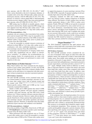 Callaway et al   Part 8: Post–Cardiac Arrest Care   S473
poor outcome, with 0% FPR (95% CI, 0%–28%).159
ADC
below various thresholds at the level of putamen, thalamus, or
occipital cortex at less than 120 hours after cardiac arrest pre-
dicted poor outcome, with 0% FPR (95% CI, 0%–31%). The
presence of extensive cortical global DWI or fluid-attenuated
inversion recovery changes within 7 days from arrest-predicted
poor outcome, with a 0% FPR (95% CI, 0%–78%).117,152
MRI testing may be difficult in unstable patients, which
may lead to selection bias. Studies report that DWI changes are
most apparent more than 48 hours after cardiac arrest,159
with
most studies examining patients 3 to 7 days after cardiac arrest.
2015 Recommendations—New
In patients who are comatose after resuscitation from cardiac
arrest and not treated with TTM, it may be reasonable to use
the presence of a marked reduction of the GWR on brain CT
obtained within 2 hours after cardiac arrest to predict poor
outcome (Class IIb, LOE B-NR).
It may be reasonable to consider extensive restriction of
diffusion on brain MRI at 2 to 6 days after cardiac arrest in
combination with other established predictors to predict a
poor neurologic outcome (Class IIb, LOE B-NR).
Acquisition and interpretation of imaging studies have
not been fully standardized and are subject to interob-
server variability.163
In addition, the recommendations for
brain imaging studies for prognostication are made with
the assumption that images are performed in centers with
expertise in this area.
Blood Markers to Predict OutcomeALS 450, ALS 713
Many blood markers have been examined for the prognos-
tication of post–cardiac arrest patients. In 2015, the ILCOR
Advanced Life Support Task Force evaluated whether blood
markers can be used alone or in conjunction with other neuro-
logic testing to prognosticate outcome in postarrest patients.
2015 Evidence Summary
The 2015 ILCOR systematic review examined many stud-
ies of blood markers to predict neurologic outcomes at vari-
ous times after cardiac arrest, both in patients treated and
not treated with TTM.104,106–108,111,114,119,132,133,145,147,155,160,164–176
Neuron-specific enolase (NSE) and S-100B are the 2 most
commonly examined blood markers.
Studies of NSE and S-100B reported that initial S-100B
levels were higher in patients with poor outcome compared
to patients with good outcome, and that NSE levels would
increase over 72 hours in patients with poor outcome relative to
patients with good outcome. However, studies did not identify
specific blood levels of these proteins that enable prediction of
poor neurologic outcome with perfect specificity and narrow
confidence intervals. Therefore, no threshold values that enable
prediction of poor outcome with confidence were identified.
2015 Recommendations—Updated
Given the possibility of high FPRs, blood levels of NSE and
S-100B should not be used alone to predict a poor neurologic
outcome (Class III: Harm, LOE C-LD).
When performed with other prognostic tests at 72 hours
or more after cardiac arrest, it may be reasonable to consider
high serum values of NSE at 48 to 72 hours after cardiac arrest
to support the prognosis of a poor neurologic outcome (Class
IIb, LOE B-NR), especially if repeated sampling reveals per-
sistently high values (Class IIb, LOE C-LD).
Laboratory standards for NSE and S-100B measure-
ment vary between centers, making comparison of absolute
values difficult. The kinetics of these markers have not been
studied, particularly during or after TTM in cardiac arrest
patients. Finally, NSE and S-100B are not specific to neuronal
damage and can be produced by extra–central nervous sys-
tem sources (hemolysis, neuroendocrine tumors, myenteric
plexus, muscle, and adipose tissue breakdown). If care is not
taken when drawing NSE levels and if multiple time points
are not assessed, false-positive results could occur secondary
to hemolysis. All of these limitations led the writing group to
conclude that NSE should be limited to a confirmatory test
rather than a primary method for estimating prognosis.
Organ DonationALS 449
The 2010 Guidelines emphasized that adult patients who
progress to brain death after resuscitation from cardiac arrest
should be considered as potential organ donors.
2015 Evidence Summary
The 2015 ILCOR systematic reviews considered the suc-
cess rate of transplants when organs are taken from adult and
pediatric donors who progressed to death or brain death after
cardiac arrest. Post–cardiac arrest patients are an increasing
proportion of the pool of organ donors.177
When patients who
have previously had cardiopulmonary resuscitation proceed to
become organ donors, each donor provides a mean of 3.9178
or
2.9177
organs. Multiple studies found no difference in imme-
diate or long-term function of organs from donors who reach
brain death after cardiac arrest when compared with donors
who reach brain death from other causes. In addition, some
patients have withdrawal of life support after cardiac arrest as a
consequence of failure to improve neurologically or as part of
advanced directives, which can lead to cardiovascular death in
a predictable time frame that may allow donation of kidney or
liver. Organs transplanted from these donors also have success
rates comparable to similar donors with other conditions. These
studies examined adult hearts,177,179–185
pediatric hearts,177,186–189
adult lungs,177,183,190
pediatric lungs,177
adult kidneys,177,191
pedi-
atric kidneys,177,188
adult livers,177,179
pediatric livers,177,188
adult
intestines,177,192
and pediatric intestines.177
Finally, tissue dona-
tion (cornea, skin, and bone) is almost always possible if post–
cardiac arrest patients die.
A few programs have developed procedures for recovery
of kidney and liver when return of pulses cannot be achieved.
Existing programs rely on continued mechanical circulatory
support and very rapid mobilization of surgeons and trans-
plant teams after a patient is unexpectedly pronounced dead.
The resources to accomplish these donations require signifi-
cant institutional preparation. These programs also require
careful and thoughtful safeguards to prevent donation efforts
from interfering with ongoing resuscitation efforts. A mean
of 1.5193
or 3.2194
organs were procured from each donor
in these programs. Function of adult kidneys195–197
or adult
livers193,196,198
from these donors was similar immediately,
1 year, and 5 years after transplantation.
by guest on October 15, 2015http://circ.ahajournals.org/Downloaded from
 