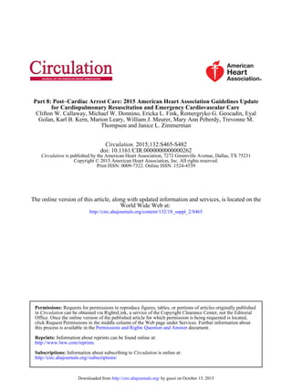 Thompson and Janice L. Zimmerman
Golan, Karl B. Kern, Marion Leary, William J. Meurer, Mary Ann Peberdy, Trevonne M.
Clifton W. Callaway, Michael W. Donnino, Ericka L. Fink, Romergryko G. Geocadin, Eyal
for Cardiopulmonary Resuscitation and Emergency Cardiovascular Care
Cardiac Arrest Care: 2015 American Heart Association Guidelines Update−Part 8: Post
Print ISSN: 0009-7322. Online ISSN: 1524-4539
Copyright © 2015 American Heart Association, Inc. All rights reserved.
is published by the American Heart Association, 7272 Greenville Avenue, Dallas, TX 75231Circulation
doi: 10.1161/CIR.0000000000000262
2015;132:S465-S482Circulation.
http://circ.ahajournals.org/content/132/18_suppl_2/S465
World Wide Web at:
The online version of this article, along with updated information and services, is located on the
http://circ.ahajournals.org//subscriptions/
is online at:CirculationInformation about subscribing toSubscriptions:
http://www.lww.com/reprints
Information about reprints can be found online at:Reprints:
document.Permissions and Rights Question and Answerthis process is available in the
click Request Permissions in the middle column of the Web page under Services. Further information about
Office. Once the online version of the published article for which permission is being requested is located,
can be obtained via RightsLink, a service of the Copyright Clearance Center, not the EditorialCirculationin
Requests for permissions to reproduce figures, tables, or portions of articles originally publishedPermissions:
by guest on October 15, 2015http://circ.ahajournals.org/Downloaded from
 