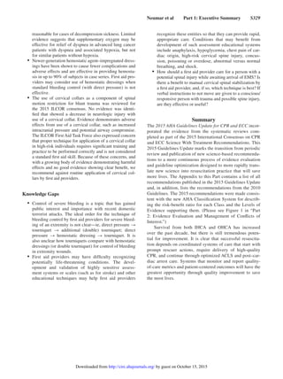 Neumar et al   Part 1: Executive Summary   S329
reasonable for cases of decompression sickness. Limited
evidence suggests that supplementary oxygen may be
effective for relief of dyspnea in advanced lung cancer
patients with dyspnea and associated hypoxia, but not
for similar patients without hypoxia.
•	 Newer-generation hemostatic agent–impregnated dress-
ings have been shown to cause fewer complications and
adverse effects and are effective in providing hemosta-
sis in up to 90% of subjects in case series. First aid pro-
viders may consider use of hemostatic dressings when
standard bleeding control (with direct pressure) is not
effective.
•	 The use of cervical collars as a component of spinal
motion restriction for blunt trauma was reviewed for
the 2015 ILCOR consensus. No evidence was identi-
fied that showed a decrease in neurologic injury with
use of a cervical collar. Evidence demonstrates adverse
effects from use of a cervical collar, such as increased
intracranial pressure and potential airway compromise.
The ILCOR First Aid Task Force also expressed concern
that proper technique for application of a cervical collar
in high-risk individuals requires significant training and
practice to be performed correctly and is not considered
a standard first aid skill. Because of these concerns, and
with a growing body of evidence demonstrating harmful
effects and no good evidence showing clear benefit, we
recommend against routine application of cervical col-
lars by first aid providers.
Knowledge Gaps
•	 Control of severe bleeding is a topic that has gained
public interest and importance with recent domestic
terrorist attacks. The ideal order for the technique of
bleeding control by first aid providers for severe bleed-
ing of an extremity is not clear—ie, direct pressure →
tourniquet → additional (double) tourniquet; direct
pressure → hemostatic dressing → tourniquet. It is
also unclear how tourniquets compare with hemostatic
dressings (or double tourniquet) for control of bleeding
in extremity wounds.
•	 First aid providers may have difficulty recognizing
potentially life-threatening conditions. The devel-
opment and validation of highly sensitive assess-
ment systems or scales (such as for stroke) and other
educational techniques may help first aid providers
recognize these entities so that they can provide rapid,
appropriate care. Conditions that may benefit from
development of such assessment educational systems
include anaphylaxis, hypoglycemia, chest pain of car-
diac origin, high-risk cervical spine injury, concus-
sion, poisoning or overdose, abnormal versus normal
breathing, and shock.
•	 How should a first aid provider care for a person with a
potential spinal injury while awaiting arrival of EMS? Is
there a benefit to manual cervical spinal stabilization by
a first aid provider, and, if so, which technique is best? If
verbal instructions to not move are given to a conscious/
responsive person with trauma and possible spine injury,
are they effective or useful?
Summary
The 2015 AHA Guidelines Update for CPR and ECC incor-
porated the evidence from the systematic reviews com-
pleted as part of the 2015 International Consensus on CPR
and ECC Science With Treatment Recommendations. This
2015 Guidelines Update marks the transition from periodic
review and publication of new science-based recommenda-
tions to a more continuous process of evidence evaluation
and guideline optimization designed to more rapidly trans-
late new science into resuscitation practice that will save
more lives. The Appendix to this Part contains a list of all
recommendations published in the 2015 Guidelines Update
and, in addition, lists the recommendations from the 2010
Guidelines. The 2015 recommendations were made consis-
tent with the new AHA Classification System for describ-
ing the risk-benefit ratio for each Class and the Levels of
Evidence supporting them. (Please see Figure 1 in “Part
2: Evidence Evaluation and Management of Conflicts of
Interest.”)
Survival from both IHCA and OHCA has increased
over the past decade, but there is still tremendous poten-
tial for improvement. It is clear that successful resuscita-
tion depends on coordinated systems of care that start with
prompt rescuer actions, require delivery of high-quality
CPR, and continue through optimized ACLS and post–car-
diac arrest care. Systems that monitor and report quality-
of-care metrics and patient-centered outcomes will have the
greatest opportunity through quality improvement to save
the most lives.
by guest on October 15, 2015http://circ.ahajournals.org/Downloaded from
 