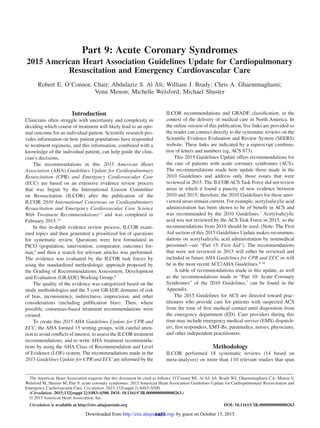 S483
Introduction
Clinicians often struggle with uncertainty and complexity in
deciding which course of treatment will likely lead to an opti-
mal outcome for an individual patient. Scientific research pro-
vides information on how patient populations have responded
to treatment regimens, and this information, combined with a
knowledge of the individual patient, can help guide the clini-
cian’s decisions.
The recommendations in this 2015 American Heart
Association (AHA) Guidelines Update for Cardiopulmonary
Resuscitation (CPR) and Emergency Cardiovascular Care
(ECC) are based on an extensive evidence review process
that was begun by the International Liaison Committee
on Resuscitation (ILCOR) after the publication of the
ILCOR 2010 International Consensus on Cardiopulmonary
Resuscitation and Emergency Cardiovascular Care Science
With Treatment Recommendations1,2
and was completed in
February 2015.3,4
In this in-depth evidence review process, ILCOR exam-
ined topics and then generated a prioritized list of questions
for systematic review. Questions were first formulated in
PICO (population, intervention, comparator, outcome) for-
mat,5
and then a search for relevant articles was performed.
The evidence was evaluated by the ILCOR task forces by
using the standardized methodologic approach proposed by
the Grading of Recommendations Assessment, Development
and Evaluation (GRADE) Working Group.6
The quality of the evidence was categorized based on the
study methodologies and the 5 core GRADE domains of risk
of bias, inconsistency, indirectness, imprecision, and other
considerations (including publication bias). Then, where
possible, consensus-based treatment recommendations were
created.
To create this 2015 AHA Guidelines Update for CPR and
ECC, the AHA formed 15 writing groups, with careful atten-
tion to avoid conflicts of interest, to assess the ILCOR treatment
recommendations, and to write AHA treatment recommenda-
tions by using the AHA Class of Recommendation and Level
of Evidence (LOE) system. The recommendations made in the
2015 Guidelines Update for CPR and ECC are informed by the
ILCOR recommendations and GRADE classification, in the
context of the delivery of medical care in North America. In
the online version of this publication, live links are provided so
the reader can connect directly to the systematic reviews on the
Scientific Evidence Evaluation and Review System (SEERS)
website. These links are indicated by a superscript combina-
tion of letters and numbers (eg, ACS 873).
This 2015 Guidelines Update offers recommendations for
the care of patients with acute coronary syndromes (ACS).
The recommendations made here update those made in the
2010 Guidelines and address only those issues that were
reviewed in 2015. The ILCOR ACS Task Force did not review
areas in which it found a paucity of new evidence between
2010 and 2015; therefore, the 2010 Guidelines for these unre-
viewed areas remain current. For example, acetylsalicylic acid
administration has been shown to be of benefit in ACS and
was recommended by the 2010 Guidelines.7
Acetylsalicylic
acid was not reviewed by the ACS Task Force in 2015, so the
recommendations from 2010 should be used. (Note: The First
Aid section of this 2015 Guidelines Update makes recommen-
dations on acetylsalicylic acid administration by nonmedical
personnel—see “Part 15: First Aid”). The recommendations
that were not reviewed in 2015 will either be reviewed and
included in future AHA Guidelines for CPR and ECC or will
be in the most recent ACC/AHA Guidelines.8–10
A table of recommendations made in this update, as well
as the recommendations made in “Part 10: Acute Coronary
Syndromes” of the 2010 Guidelines,7
can be found in the
Appendix.
The 2015 Guidelines for ACS are directed toward prac-
titioners who provide care for patients with suspected ACS
from the time of first medical contact until disposition from
the emergency department (ED). Care providers during this
time may include emergency medical service (EMS) dispatch-
ers, first responders, EMT-Bs, paramedics, nurses, physicians,
and other independent practitioners.
Methodology
ILCOR performed 18 systematic reviews (14 based on
meta-analyses) on more than 110 relevant studies that span
(Circulation. 2015;132[suppl 2]:S483–S500. DOI: 10.1161/CIR.0000000000000263.)
© 2015 American Heart Association, Inc.
Circulation is available at http://circ.ahajournals.org DOI: 10.1161/CIR.0000000000000263
The American Heart Association requests that this document be cited as follows: O’Connor RE, Al Ali AS, Brady WJ, Ghaemmaghami CA, Menon V,
Welsford M, Shuster M. Part 9: acute coronary syndromes: 2015 American Heart Association Guidelines Update for Cardiopulmonary Resuscitation and
Emergency Cardiovascular Care. Circulation. 2015;132(suppl 2):S483–S500.
Part 9: Acute Coronary Syndromes
2015 American Heart Association Guidelines Update for Cardiopulmonary
Resuscitation and Emergency Cardiovascular Care
Robert E. O’Connor, Chair; Abdulaziz S. Al Ali; William J. Brady; Chris A. Ghaemmaghami;
Venu Menon; Michelle Welsford; Michael Shuster
by guest on October 15, 2015http://circ.ahajournals.org/Downloaded from
 