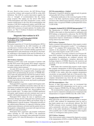 S484  Circulation  November 3, 2015
40 years. Based on these reviews, the ACS Writing Group
assessed the evidence and assigned an LOE by using AHA
definitions. The LOE for a given intervention supports the
class or “strength” of recommendation that the writing
group assigned. This update uses the newest AHA Class
of Recommendation and LOE classification system, which
contains modifications to the Class III recommendation and
introduces LOE B-R (randomized studies) and B-NR (non-
randomized studies), as well as LOE C-LD (limited data) and
LOE C-EO (consensus of expert opinion). For further infor-
mation, see “Part 2: Evidence Evaluation and Management
of Conflicts of Interest.”
Diagnostic Interventions in ACS
Prehospital ECG and Prehospital STEMI
Activation of the Catheterization
LaboratoryACS 873, ACS 336
Prehospital acquisition of 12-lead electrocardiograms (ECGs)
has been recommended by the AHA Guidelines for CPR
and Emergency Cardiovascular Care since 2000. The 2015
ILCOR systematic review examined whether acquisition of a
prehospital ECG with transmission of the ECG to the hospi-
tal, notification of the hospital of the need for fibrinolysis, or
activation of the catheterization laboratory changes any major
outcome.
2015 Evidence Summary
Obtaining an ECG early in the assessment of patients with
possible ACS ensures that dynamic ECG changes suggestive
of cardiac ischemia and ACS will be identified, even if they
normalize before initial treatment.11
An early ECG may also enable ST elevation myocardial
infarction (STEMI) to be recognized earlier. Acquiring a pre-
hospital ECG and determining the presence of STEMI effec-
tively makes the prehospital provider the first medical contact.
The prehospital ECG can reliably enable identification of
STEMI before arrival at the hospital,12
but if notification of
the receiving facility does not occur, any benefit to prehospital
STEMI recognition is lost.
Prehospital ECG acquisition coupled with hospital notifi-
cation if STEMI is identified consistently reduces the time to
reperfusion in-hospital (first medical contact–to–balloon time,
first medical contact–to–needle time, door-to-balloon time,
door-to-needle time).13
To reduce time to STEMI reperfusion
in-hospital, rapid transport and early treatment must occur in
parallel with hospital preparation for the arriving patient.
Prehospital ECGs reduce the time to reperfusion with
fibrinolytic therapy and also reduce the time to primary percu-
taneous coronary intervention (PPCI) and facilitate triage of
STEMI patients to specific hospitals.4
Prehospital activation of
the catheterization laboratory (as opposed to delaying cardiac
catheterization laboratory activation until the patient arrives at
the hospital) is independently associated with improved times
to PPCI and reduced mortality.4
Prehospital ECG acquisition and hospital notification
reduce mortality by 32% when PPCI is the reperfusion
strategy (benefit is accentuated when prehospital activation
occurs) and by 24% when ED fibrinolysis is the reperfusion
strategy.4
2015 Recommendations—Updated
Prehospital 12-lead ECG should be acquired early for patients
with possible ACS (Class I, LOE B-NR).
Prehospital notification of the receiving hospital (if fibri-
nolysis is the likely reperfusion strategy) and/or prehospital
activation of the catheterization laboratory should occur for all
patients with a recognized STEMI on prehospital ECG (Class
I, LOE B-NR).
Computer-Assisted ECG STEMI InterpretationACS 559
The identification of STEMI in patients with suspected
STEMI is often made on clinical grounds in combination with
ECG findings as interpreted by a physician. The 2015 ILCOR
systematic review addressed whether computer-assisted ECG
interpretation improves identification of STEMI while mini-
mizing unnecessary intervention.
2015 Evidence Summary
Studies examined both underdiagnosis (false-negative results)
and overdiagnosis (false-positive results)14,15
or overdiagnosis
alone16–20
by computer ECG interpretation. There was wide
variation in the proportion of false-positive results (0% to
42%) and of false-negative results (22% to 42%).
These variations in accuracy seemed to occur because dif-
ferent ECG machines use different algorithms and because
the computer interpretations are compared variously with
interpretation by cardiologists, emergency physicians, and
discharge diagnosis of STEMI. Moreover, the sensitivity and
specificity of the test will differ depending on the prevalence
of STEMI.
Both studies that examined false-negative results suggest
that computer interpretation of ECG tracing produces unac-
ceptably high rates of false-negative results in the identification
of STEMI. A few studies show that computer interpretation
can produce an unacceptably high rate of false-positive diag-
noses. Interpretation by trained personnel in conjunction with
computer interpretation may lower the rate of false results
obtained when using computer interpretation alone.
2015 Recommendations—New
Because of high false-negative rates, we recommend that
computer-assisted ECG interpretation not be used as a sole
means to diagnose STEMI (Class III: Harm, LOE B-NR).
We recommend that computer-assisted ECG interpretation
may be used in conjunction with physician or trained provider
interpretation to recognize STEMI (Class IIb, LOE C-LD).
Nonphysician STEMI ECG InterpretationACS 884
When physicians are not present or not available to interpret
an ECG, other methods for interpretation must be used so
that timely patient care is not adversely affected. The 2015
ILCOR systematic review examined whether nonphysicians
such as paramedics and nurses could identify STEMI on an
ECG so that earlier identification of STEMI could be made
with acceptable rates of either underdiagnosis (false-negative
results) or overdiagnosis (false-positive results).
2015 Evidence Summary
Three observational studies compared the diagnostic accuracy
of the interpretation of ECGs as either STEMI or No STEMI
by guest on October 15, 2015http://circ.ahajournals.org/Downloaded from
 