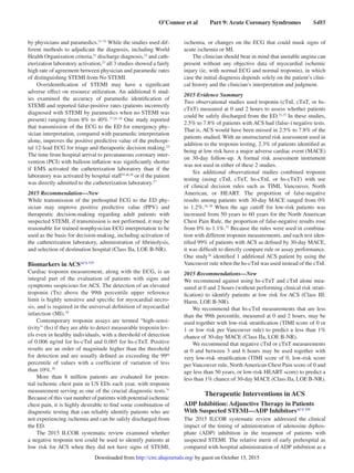O’Connor et al   Part 9: Acute Coronary Syndromes   S485
by physicians and paramedics.21–23
While the studies used dif-
ferent methods to adjudicate the diagnosis, including World
Health Organization criteria,21
discharge diagnosis,22
and cath-
eterization laboratory activation,23
all 3 studies showed a fairly
high rate of agreement between physician and paramedic rates
of distinguishing STEMI from No STEMI.
Overidentification of STEMI may have a significant
adverse effect on resource utilization. An additional 6 stud-
ies examined the accuracy of paramedic identification of
STEMI and reported false-positive rates (patients incorrectly
diagnosed with STEMI by paramedics when no STEMI was
present) ranging from 8% to 40%.17,24–28
One study reported
that transmission of the ECG to the ED for emergency phy-
sician interpretation, compared with paramedic interpretation
alone, improves the positive predictive value of the prehospi-
tal 12-lead ECG for triage and therapeutic decision making.24
The time from hospital arrival to percutaneous coronary inter-
vention (PCI) with balloon inflation was significantly shorter
if EMS activated the catheterization laboratory than if the
laboratory was activated by hospital staff25,26,28
or if the patient
was directly admitted to the catheterization laboratory.27
2015 Recommendation—New
While transmission of the prehospital ECG to the ED phy-
sician may improve positive predictive value (PPV) and
therapeutic decision-making regarding adult patients with
suspected STEMI, if transmission is not performed, it may be
reasonable for trained nonphysician ECG interpretation to be
used as the basis for decision-making, including activation of
the catheterization laboratory, administration of fibrinolysis,
and selection of destination hospital (Class IIa, LOE B-NR).
Biomarkers in ACSACS 737
Cardiac troponin measurement, along with the ECG, is an
integral part of the evaluation of patients with signs and
symptoms suspicious for ACS. The detection of an elevated
troponin (Tn) above the 99th percentile upper reference
limit is highly sensitive and specific for myocardial necro-
sis, and is required in the universal definition of myocardial
infarction (MI).29
Contemporary troponin assays are termed “high-sensi-
tivity” (hs) if they are able to detect measurable troponin lev-
els even in healthy individuals, with a threshold of detection
of 0.006 ng/ml for hs-cTnI and 0.005 for hs-cTnT. Positive
results are an order of magnitude higher than the threshold
for detection and are usually defined as exceeding the 99th
percentile of values with a coefficient of variation of less
than 10%.30
More than 8 million patients are evaluated for poten-
tial ischemic chest pain in US EDs each year, with troponin
measurement serving as one of the crucial diagnostic tests.31
Because of this vast number of patients with potential ischemic
chest pain, it is highly desirable to find some combination of
diagnostic testing that can reliably identify patients who are
not experiencing ischemia and can be safely discharged from
the ED.
The 2015 ILCOR systematic review examined whether
a negative troponin test could be used to identify patients at
low risk for ACS when they did not have signs of STEMI,
ischemia, or changes on the ECG that could mask signs of
acute ischemia or MI.
The clinician should bear in mind that unstable angina can
present without any objective data of myocardial ischemic
injury (ie, with normal ECG and normal troponin), in which
case the initial diagnosis depends solely on the patient’s clini-
cal history and the clinician’s interpretation and judgment.
2015 Evidence Summary
Two observational studies used troponin (cTnI, cTnT, or hs-
cTnT) measured at 0 and 2 hours to assess whether patients
could be safely discharged from the ED.32,33
In these studies,
2.5% to 7.8% of patients with ACS had (false-) negative tests.
That is, ACS would have been missed in 2.5% to 7.8% of the
patients studied. With an unstructured risk assessment used in
addition to the troponin testing, 2.3% of patients identified as
being at low risk have a major adverse cardiac event (MACE)
on 30-day follow-up. A formal risk assessment instrument
was not used in either of these 2 studies.
Six additional observational studies combined troponin
testing (using cTnI, cTnT, hs-cTnI, or hs-cTnT) with use
of clinical decision rules such as TIMI, Vancouver, North
American, or HEART. The proportion of false-negative
results among patients with 30-day MACE ranged from 0%
to 1.2%.34–39
When the age cutoff for low-risk patients was
increased from 50 years to 60 years for the North American
Chest Pain Rule, the proportion of false-negative results rose
from 0% to 1.1%.37
Because the rules were used in combina-
tion with different troponin measurements, and each test iden-
tified 99% of patients with ACS as defined by 30-day MACE,
it was difficult to directly compare rule or assay performance.
One study36
identified 1 additional ACS patient by using the
Vancouver rule when the hs-cTnI was used instead of the cTnI.
2015 Recommendations—New
We recommend against using hs-cTnT and cTnI alone mea-
sured at 0 and 2 hours (without performing clinical risk strati-
fication) to identify patients at low risk for ACS (Class III:
Harm, LOE B-NR).
We recommend that hs-cTnI measurements that are less
than the 99th percentile, measured at 0 and 2 hours, may be
used together with low-risk stratification (TIMI score of 0 or
1 or low risk per Vancouver rule) to predict a less than 1%
chance of 30-day MACE (Class IIa, LOE B-NR).
We recommend that negative cTnI or cTnT measurements
at 0 and between 3 and 6 hours may be used together with
very low-risk stratification (TIMI score of 0, low-risk score
per Vancouver rule, North American Chest Pain score of 0 and
age less than 50 years, or low-risk HEART score) to predict a
less than 1% chance of 30-day MACE (Class IIa, LOE B-NR).
Therapeutic Interventions in ACS
ADP Inhibition: Adjunctive Therapy in Patients
With Suspected STEMI—ADP InhibitorsACS 335
The 2015 ILCOR systematic review addressed the clinical
impact of the timing of administration of adenosine diphos-
phate (ADP) inhibition in the treatment of patients with
suspected STEMI. The relative merit of early prehospital as
compared with hospital administration of ADP inhibition as a
by guest on October 15, 2015http://circ.ahajournals.org/Downloaded from
 