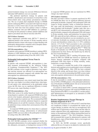 S486  Circulation  November 3, 2015
general treatment strategy was assessed. Differences between
individual ADP inhibitors were not examined.
The preferred reperfusion strategy for patients with
STEMI is identification and restoration of normal flow in the
infarct-related artery using primary percutaneous interven-
tion. The use of potent dual antiplatelet therapy in STEMI
patients undergoing PPCI is associated with improved clinical
outcomes as well as lower rates of acute stent thrombosis.40,41
Given the short time from first medical contact to balloon
inflation, treatment with oral ADP inhibitors in a prehospi-
tal setting has the potential to enhance platelet inhibition and
improve procedural and clinical outcomes after PCI.
2015 Evidence Summary
Three randomized controlled trials (RCTs)42–44
showed no
additional benefit to the outcome of 30-day mortality and no
additional benefit or harm with respect to major bleeding with
prehospital administration compared with in-hospital admin-
istration of an ADP-receptor antagonist.
2015 Recommendation—New
In patients with suspected STEMI intending to undergo PPCI,
initiation of ADP inhibition may be reasonable in either the
prehospital or in-hospital setting (Class IIb, LOE C-LD).
Prehospital Anticoagulants Versus None in
STEMIACS 562
In patients with suspected STEMI, anticoagulation is stan-
dard treatment recommended by the American College
of Cardiology Foundation/AHA Guidelines.9,10
The 2015
ILCOR systematic review sought to determine if any impor-
tant outcome measure was affected if an anticoagulant was
administered prehospital compared with whether that same
anticoagulant was administered in-hospital.
2015 Evidence Summary
A single nonrandomized, case-control study found that while
flow rates were higher in an infarct-related artery when hepa-
rin and aspirin were administered in the prehospital setting
versus the ED, there was no significant difference in death,
PCI success rate, major bleeding, or stroke.45
2015 Recommendations—New
While there seems to be neither benefit nor harm to adminis-
tering heparin to patients with suspected STEMI before their
arrival at the hospital, prehospital administration of medica-
tion adds complexity to patient care. We recommend that EMS
systems that do not currently administer heparin to suspected
STEMI patients do not add this treatment, whereas those that
do administer it may continue their current practice (Class IIb,
LOE B-NR).
In suspected STEMI patients for whom there is a planned
PPCI reperfusion strategy, administration of unfractionated
heparin (UFH) can occur either in the prehospital or in-hospi-
tal setting (Class IIb, LOE B-NR).
Prehospital Anticoagulation for STEMIACS 568
The 2015 ILCOR systematic review examined whether the
prehospital administration of an anticoagulant such as bivaliru-
din, dalteparin, enoxaparin, or fondaparinux instead of UFH,
in suspected STEMI patients who are transferred for PPCI,
changes any major outcome.
2015 Evidence Summary
One RCT provided evidence in patients transferred for PCI
for STEMI that there was no significant difference between
prehospital bivalirudin compared with prehospital UFH with
respect to 30-day mortality, stroke, or reinfarction. However,
this same study did demonstrate a decreased incidence of
major bleeding with bivalirudin.46
Another study (this one a
non-RCT) also demonstrated no difference between prehos-
pital bivalirudin compared with prehospital UFH with respect
to 30-day mortality, stroke, and reinfarction. In contrast to the
RCT, this study did not find a difference in major bleeding.47
Although stent thrombosis was not considered as an a pri-
ori outcome, bivalirudin was strongly associated with the risk
of acute stent thrombosis (relative risk, 6.11; 95% confidence
interval, 1.37–27.24).46
Such association is also consistently
reported in other published in-hospital studies and meta-anal-
yses of this agent in patients undergoing PCI.48–50
While the
benefit of bivalirudin over UFH alone in reducing bleeding
complications has been shown, this benefit may be offset by
the risk of stent thrombosis.
We have identified 1 RCT51
enrolling 910 patients trans-
ferred for PPCI for STEMI that showed no significant dif-
ference between prehospital enoxaparin compared with
prehospital UFH with respect to 30-day mortality, stroke,
reinfarction, or major bleeding.
It is important to consider the results of the comparison
between anticoagulants given in prehospital versus in-hospital
settings in STEMI patients. Only UFH has been evaluated
directly in this setting, and because there is no clear evidence
of benefit, we are not recommending that EMS systems imple-
ment anticoagulant administration in the prehospital setting.
2015 Recommendations—New
It may be reasonable to consider the prehospital administra-
tion of UFH in STEMI patients or the prehospital administra-
tion of bivalirudin in STEMI patients who are at increased risk
of bleeding (Class IIb, LOE B-R).
In systems in which UFH is currently administered in the
prehospital setting for patients with suspected STEMI who are
being transferred for PPCI, it is reasonable to consider prehos-
pital administration of enoxaparin as an alternative to UFH
(Class IIa, LOE B-R).
Routine Supplementary Oxygen Therapy in
Patients Suspected of ACSACS 887
The 2010 AHA Guidelines for CPR and ECC noted that there
was insufficient evidence to recommend the routine use of
oxygen therapy in patients who had an uncomplicated ACS
without signs of hypoxemia or heart failure and that older lit-
erature suggested harm with supplementary oxygen adminis-
tration in uncomplicated ACS without demonstrated need for
supplementary oxygen.52,53
The 2010 Guidelines, however,
did recommend that oxygen be administered to patients with
breathlessness, signs of heart failure, shock, or an oxygen sat-
uration less than 94%.7
In 2015, the ILCOR systematic review specifically
addressed the use of oxygen as an adjunctive medication in the
by guest on October 15, 2015http://circ.ahajournals.org/Downloaded from
 