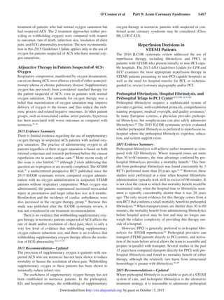O’Connor et al   Part 9: Acute Coronary Syndromes   S487
treatment of patients who had normal oxygen saturation but
had suspected ACS. The 2 treatment approaches (either pro-
viding or withholding oxygen) were compared with respect
to outcomes: rate of death, infarction size, resolution of chest
pain, and ECG abnormality resolution. The new recommenda-
tion in this 2015 Guidelines Update applies only to the use of
oxygen for patients suspected of ACS who have normal oxy-
gen saturations.
Adjunctive Therapy in Patients Suspected of ACS:
Oxygen
Respiratory compromise, manifested by oxygen desaturation,
can occur duringACS, most often as a result of either acute pul-
monary edema or chronic pulmonary disease. Supplementary
oxygen has previously been considered standard therapy for
the patient suspected of ACS, even in patients with normal
oxygen saturation. The rationale for oxygen therapy was a
belief that maximization of oxygen saturation may improve
delivery of oxygen to the tissues and thus reduce the isch-
emic process and related negative outcomes. In other patient
groups, such as resuscitated cardiac arrest patients, hyperoxia
has been associated with worse outcomes as compared with
normoxia.54–56
2015 Evidence Summary
There is limited evidence regarding the use of supplementary
oxygen therapy in suspected ACS patients with normal oxy-
gen saturation. The practice of administering oxygen to all
patients regardless of their oxygen saturation is based on both
rational conjecture and research performed before the current
reperfusion era in acute cardiac care.52
More recent study of
this issue is also limited,57,58
although 2 trials addressing this
question are in progress or are recently completed. TheAVOID
trial,59
a multicentered prospective RCT published since the
2015 ILCOR systematic review, compared oxygen adminis-
tration with no oxygen administration in suspected STEMI
patients without respiratory compromise. When oxygen was
administered, the patients experienced increased myocardial
injury at presentation and larger infarction size at 6 months.
Reinfarction and the incidence of cardiac arrhythmias were
also increased in the oxygen therapy group.59
Because this
study was published after the ILCOR systematic review, it
was not considered in our treatment recommendation.
There is no evidence that withholding supplementary oxy-
gen therapy in normoxic patients suspected of ACS affects the
rate of death and/or resolution of chest pain; there is only a
very low level of evidence that withholding supplementary
oxygen reduces infarction size, and there is no evidence that
withholding supplementary oxygen therapy affects the resolu-
tion of ECG abnormality.52,53,57,58
2015 Recommendation—Updated
The provision of supplementary oxygen to patients with sus-
pected ACS who are normoxic has not been shown to reduce
mortality or hasten the resolution of chest pain. Withholding
supplementary oxygen in these patients has been shown to
minimally reduce infarct size.
The usefulness of supplementary oxygen therapy has not
been established in normoxic patients. In the prehospital,
ED, and hospital settings, the withholding of supplementary
oxygen therapy in normoxic patients with suspected or con-
firmed acute coronary syndrome may be considered (Class
IIb, LOE C-LD).
Reperfusion Decisions in
STEMI Patients
The 2010 ILCOR systematic review addressed the use of
reperfusion therapy, including fibrinolysis and PPCI, in
patients with STEMI who present initially to non–PCI-capa-
ble hospitals. The 2015 AHA Guidelines Update for CPR and
ECC examines the most appropriate reperfusion therapy in
STEMI patients presenting to non–PCI-capable hospitals as
well as the need for hospital transfer for PCI, or ischemia-
guided (ie, rescue) coronary angiography and/or PCI.
Prehospital Fibrinolysis, Hospital Fibrinolysis, and
Prehospital Triage to PCI CenterACS 338, ACS 341
Prehospital fibrinolysis requires a sophisticated system of
provider expertise, well-established protocols, comprehensive
training programs, medical oversight, and quality assurance.4
In many European systems, a physician provides prehospi-
tal fibrinolysis, but nonphysicians can also safely administer
fibrinolytics.60
The 2015 ILCOR systematic review evaluated
whether prehospital fibrinolysis is preferred to reperfusion in-
hospital where the prehospital fibrinolysis expertise, educa-
tion, and system support exists.
2015 Evidence Summary
Prehospital fibrinolysis will achieve earlier treatment as com-
pared with ED fibrinolysis. Where transport times are more
than 30 to 60 minutes, the time advantage conferred by pre-
hospital fibrinolysis provides a mortality benefit.4
This ben-
efit from prehospital fibrino
