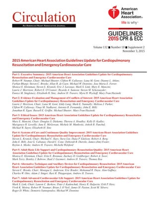 Circulation
Volume 132 ◼ Number 18 ◼ Supplement 2
November 3, 2015
2015AmericanHeartAssociationGuidelinesUpdateforCardiopulmonary
ResuscitationandEmergencyCardiovascularCare
Part 1: Executive Summary: 2015 American Heart Association Guidelines Update for Cardiopulmonary
Resuscitation and Emergency Cardiovascular Care
Robert W. Neumar, Chair; Michael Shuster; Clifton W. Callaway; Lana M. Gent; Dianne L. Atkins;
Farhan Bhanji; Steven C. Brooks; Allan R. de Caen; Michael W. Donnino; Jose Maria E. Ferrer;
Monica E. Kleinman; Steven L. Kronick; Eric J. Lavonas; Mark S. Link; Mary E. Mancini;
Laurie J. Morrison; Robert E. O’Connor; Ricardo A. Samson; Steven M. Schexnayder;
Eunice M. Singletary; Elizabeth H. Sinz; Andrew H. Travers; Myra H. Wyckoff; Mary Fran Hazinski
Part 2: Evidence Evaluation and Management of Conflicts of Interest: 2015 American Heart Association
Guidelines Update for Cardiopulmonary Resuscitation and Emergency Cardiovascular Care
Laurie J. Morrison, Chair; Lana M. Gent; Eddy Lang; Mark E. Nunnally; Melissa J. Parker;
Clifton W. Callaway; Vinay M. Nadkarni; Antonio R. Fernandez; John E. Billi;
Jonathan R. Egan; Russell E. Griffin; Michael Shuster; Mary Fran Hazinski
Part 3: Ethical Issues: 2015 American Heart Association Guidelines Update for Cardiopulmonary Resuscitation
and Emergency Cardiovascular Care
Mary E. Mancini, Chair; Douglas S. Diekema; Theresa A. Hoadley; Kelly D. Kadlec;
Marygrace H. Leveille; Jane E. McGowan; Michele M. Munkwitz; Ashish R. Panchal;
Michael R. Sayre; Elizabeth H. Sinz
Part 4: Systems of Care and Continuous Quality Improvement: 2015 American Heart Association Guidelines
Update for Cardiopulmonary Resuscitation and Emergency Cardiovascular Care
Steven L. Kronick, Chair; Michael C. Kurz; Steve Lin; Dana P. Edelson; Robert A. Berg;
John E. Billi; Jose G. Cabanas; David C. Cone; Deborah B. Diercks; James (Jim) Foster;
Reylon A. Meeks; Andrew H. Travers; Michelle Welsford
Part 5: Adult Basic Life Support and Cardiopulmonary Resuscitation Quality: 2015 American Heart
Association Guidelines Update for Cardiopulmonary Resuscitation and Emergency Cardiovascular Care
Monica E. Kleinman, Chair; Erin E. Brennan; Zachary D. Goldberger; Robert A. Swor;
Mark Terry; Bentley J. Bobrow; Raúl J. Gazmuri; Andrew H. Travers; Thomas Rea
Part 6: Alternative Techniques and Ancillary Devices for Cardiopulmonary Resuscitation: 2015 American
Heart Association Guidelines Update for Cardiopulmonary Resuscitation and Emergency Cardiovascular Care
Steven C. Brooks, Chair; Monique L. Anderson; Eric Bruder; Mohamud R. Daya; Alan Gaffney;
Charles W. Otto; Adam J. Singer; Ravi R. Thiagarajan; Andrew H. Travers
Part 7: Adult Advanced Cardiovascular Life Support: 2015 American Heart Association Guidelines Update for
Cardiopulmonary Resuscitation and Emergency Cardiovascular Care
Mark S. Link, Chair; Lauren C. Berkow; Peter J. Kudenchuk; Henry R. Halperin; Erik P. Hess;
Vivek K. Moitra; Robert W. Neumar; Brian J. O’Neil; James H. Paxton; Scott M. Silvers;
Roger D. White; Demetris Yannopoulos; Michael W. Donnino
 