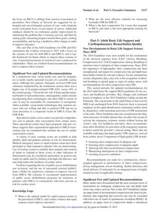 Neumar et al   Part 1: Executive Summary   S317
the focus on IHCA is shifting from reactive resuscitation to
prevention. New Chains of Survival are suggested for in-
hospital and out-of-hospital systems of care, with relatively
recent in-hospital focus on prevention of arrests. Additional
emphasis should be on continuous quality improvement by
identifying the problem that is limiting survival, and then by
setting goals, measuring progress toward those goals, creating
accountability, and having a method to effect change in order
to improve outcomes.
This new Part of the AHA Guidelines for CPR and ECC
summarizes the evidence reviewed in 2015 with a focus on
the systems of care for both IHCA and OHCA, and it lays
the framework for future efforts to improve these systems of
care. A universal taxonomy of systems of care is proposed for
stakeholders. There are evidence-based recommendations on
how to improve these systems.
Significant New and Updated Recommendations
In a randomized trial, social media was used by dispatch-
ers to notify nearby potential rescuers of a possible cardiac
arrest. Although few patients ultimately received CPR from
volunteers dispatched by the notification system, there was a
higher rate of bystander-initiated CPR (62% versus 48% in
the control group).13
Given the low risk of harm and the poten-
tial benefit of such notifications, municipalities could consider
incorporating these technologies into their OHCA system of
care. It may be reasonable for communities to incorporate,
where available, social media technologies that summon res-
cuers who are willing and able to perform CPR and are in
close proximity to a suspected victim of OHCA (Class IIb,
LOE B-R).
Specialized cardiac arrest centers can provide comprehen-
sive care to patients after resuscitation from cardiac arrest.
These specialized centers have been proposed, and new evi-
dence suggests that a regionalized approach to OHCA resus-
citation may be considered that includes the use of cardiac
resuscitation centers.
A variety of early warning scores are available to help
identify adult and pediatric patients at risk for deterioration.
Medical emergency teams or rapid response teams have been
developed to help respond to patients who are deteriorating.
Use of scoring systems to identify these patients and creation
of teams to respond to those scores or other indicators of
deterioration may be considered, particularly on general care
wards for adults and for children with high-risk illnesses, and
may help reduce the incidence of cardiac arrest.
Evidence regarding the use of public access defibrillation
was reviewed, and the use of automated external defibril-
lators (AEDs) by laypersons continues to improve survival
from OHCA. We continue to recommend implementation
of public access defibrillation programs for treatment of
patients with OHCA in communities who have persons at
risk for cardiac arrest.
Knowledge Gaps
•	 What is the optimal model for rapid response teams in
the prevention of IHCA, and is there evidence that rapid
response teams improve outcomes?
•	 What are the most effective methods for increasing
bystander CPR for OHCA?
•	 What is the best composition for a team that responds
to IHCA, and what is the most appropriate training for
that team?
Part 5: Adult Basic Life Support and
Cardiopulmonary Resuscitation Quality
New Developments in Basic Life Support Science
Since 2010
The 2010 Guidelines were most notable for the reorientation
of the universal sequence from A-B-C (Airway, Breathing,
Compressions) to C-A-B (Compressions,Airway, Breathing) to
minimize time to initiation of chest compressions. Since 2010,
the importance of high-quality chest compressions has been
reemphasized, and targets for compression rate and depth have
been further refined by relevant evidence. For the untrained lay
rescuer, dispatchers play a key role in the recognition of abnor-
mal breathing or agonal gasps as signs of cardiac arrest, with
recommendations for chest compression–only CPR.
This section presents the updated recommendations for
the 2015 adult basic life support (BLS) guidelines for lay res-
cuers and healthcare providers. Key changes and continued
points of emphasis in this 2015 Guidelines Update include the
following: The crucial links in the adult Chain of Survival for
OHCA are unchanged from 2010; however, there is increased
emphasis on the rapid identification of potential cardiac arrest
by dispatchers, with immediate provision of CPR instructions
to the caller. These Guidelines take into consideration the ubiq-
uitous presence of mobile phones that can allow the rescuer to
activate the emergency response system without leaving the
victim’s side. For healthcare providers, these recommenda-
tions allow flexibility for activation of the emergency response
to better match the provider’s clinical setting. More data are
available indicating that high-quality CPR improves survival
from cardiac arrest. Components of high-quality CPR include
•	 Ensuring chest compressions of adequate rate
•	 Ensuring chest compressions of adequate depth
•	 Allowing full chest recoil between compressions
•	 Minimizing interruptions in chest compressions
•	 Avoiding excessive ventilation
Recommendations are made for a simultaneous, choreo-
graphed approach to performance of chest compressions,
airway management, rescue breathing, rhythm detection, and
shock delivery (if indicated) by an integrated team of highly
trained rescuers in applicable settings.
Significant New and Updated Recommendations
Many studies have documented that the most common errors of
resuscitation are inadequate compression rate and depth; both
errors may reduce survival. New to this 2015 Guidelines Update
are upper limits of recommended compression rate based on pre-
liminary data suggesting that excessive rate may be associated
with lower rate of return of spontaneous circulation (ROSC). In
addition, an upper limit of compression depth is introduced
by guest on October 15, 2015http://circ.ahajournals.org/Downloaded from
 