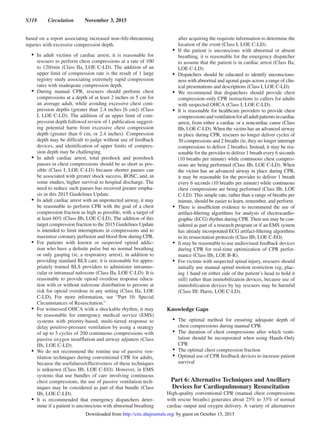 S318  Circulation  November 3, 2015
based on a report associating increased non–life-threatening
injuries with excessive compression depth.
•	 In adult victims of cardiac arrest, it is reasonable for
rescuers to perform chest compressions at a rate of 100
to 120/min (Class IIa, LOE C-LD). The addition of an
upper limit of compression rate is the result of 1 large
registry study associating extremely rapid compression
rates with inadequate compression depth.
•	 During manual CPR, rescuers should perform chest
compressions at a depth of at least 2 inches or 5 cm for
an average adult, while avoiding excessive chest com-
pression depths (greater than 2.4 inches [6 cm]) (Class
I, LOE C-LD). The addition of an upper limit of com-
pression depth followed review of 1 publication suggest-
ing potential harm from excessive chest compression
depth (greater than 6 cm, or 2.4 inches). Compression
depth may be difficult to judge without use of feedback
devices, and identification of upper limits of compres-
sion depth may be challenging.
•	 In adult cardiac arrest, total preshock and postshock
pauses in chest compressions should be as short as pos-
sible (Class I, LOE C-LD) because shorter pauses can
be associated with greater shock success, ROSC, and, in
some studies, higher survival to hospital discharge. The
need to reduce such pauses has received greater empha-
sis in this 2015 Guidelines Update.
•	 In adult cardiac arrest with an unprotected airway, it may
be reasonable to perform CPR with the goal of a chest
compression fraction as high as possible, with a target of
at least 60% (Class IIb, LOE C-LD). The addition of this
target compression fraction to the 2015 Guidelines Update
is intended to limit interruptions in compressions and to
maximize coronary perfusion and blood flow during CPR.
•	 For patients with known or suspected opioid addic-
tion who have a definite pulse but no normal breathing
or only gasping (ie, a respiratory arrest), in addition to
providing standard BLS care, it is reasonable for appro-
priately trained BLS providers to administer intramus-
cular or intranasal naloxone (Class IIa, LOE C-LD). It is
reasonable to provide opioid overdose response educa-
tion with or without naloxone distribution to persons at
risk for opioid overdose in any setting (Class IIa, LOE
C-LD). For more information, see “Part 10: Special
Circumstances of Resuscitation.”
•	 For witnessed OHCA with a shockable rhythm, it may
be reasonable for emergency medical service (EMS)
systems with priority-based, multi-tiered response to
delay positive-pressure ventilation by using a strategy
of up to 3 cycles of 200 continuous compressions with
passive oxygen insufflation and airway adjuncts (Class
IIb, LOE C-LD).
•	 We do not recommend the routine use of passive ven-
tilation techniques during conventional CPR for adults,
because the usefulness/effectiveness of these techniques
is unknown (Class IIb, LOE C-EO). However, in EMS
systems that use bundles of care involving continuous
chest compressions, the use of passive ventilation tech-
niques may be considered as part of that bundle (Class
IIb, LOE C-LD).
•	 It is recommended that emergency dispatchers deter-
mine if a patient is unconscious with abnormal breathing
after acquiring the requisite information to determine the
location of the event (Class I, LOE C-LD).
•	 If the patient is unconscious with abnormal or absent
breathing, it is reasonable for the emergency dispatcher
to assume that the patient is in cardiac arrest (Class IIa,
LOE C-LD).
•	 Dispatchers should be educated to identify unconscious-
ness with abnormal and agonal gasps across a range of clin-
ical presentations and descriptions (Class I, LOE C-LD).
•	 We recommend that dispatchers should provide chest
compression–only CPR instructions to callers for adults
with suspected OHCA (Class I, LOE C-LD).
•	 It is reasonable for healthcare providers to provide chest
compressionsandventilationforalladultpatientsincardiac
arrest, from either a cardiac or a noncardiac cause (Class
IIb, LOE C-LD). When the victim has an advanced airway
in place during CPR, rescuers no longer deliver cycles of
30 compressions and 2 breaths (ie, they no longer interrupt
compressions to deliver 2 breaths). Instead, it may be rea-
sonable for the provider to deliver 1 breath every 6 seconds
(10 breaths per minute) while continuous chest compres-
sions are being performed (Class IIb, LOE C-LD). When
the victim has an advanced airway in place during CPR,
it may be reasonable for the provider to deliver 1 breath
every 6 seconds (10 breaths per minute) while continuous
chest compressions are being performed (Class IIb, LOE
C-LD). This simple rate, rather than a range of breaths per
minute, should be easier to learn, remember, and perform.
•	 There is insufficient evidence to recommend the use of
artifact-filtering algorithms for analysis of electrocardio-
graphic (ECG) rhythm during CPR. Their use may be con-
sidered as part of a research program or if an EMS system
has already incorporated ECG artifact-filtering algorithms
in its resuscitation protocols (Class IIb, LOE C-EO).
•	 It may be reasonable to use audiovisual feedback devices
during CPR for real-time optimization of CPR perfor-
mance (Class IIb, LOE B-R).
•	 For victims with suspected spinal injury, rescuers should
initially use manual spinal motion restriction (eg, plac-
ing 1 hand on either side of the patient’s head to hold it
still) rather than immobilization devices, because use of
immobilization devices by lay rescuers may be harmful
(Class III: Harm, LOE C-LD).
Knowledge Gaps
•	 The optimal method for ensuring adequate depth of
chest compressions during manual CPR
•	 The duration of chest compressions after which venti-
lation should be incorporated when using Hands-Only
CPR
•	 The optimal chest compression fraction
•	 Optimal use of CPR feedback devices to increase patient
survival
Part 6: Alternative Techniques and Ancillary
Devices for Cardiopulmonary Resuscitation
High-quality conventional CPR (manual chest compressions
with rescue breaths) generates about 25% to 33% of normal
cardiac output and oxygen delivery. A variety of alternatives
by guest on October 15, 2015http://circ.ahajournals.org/Downloaded from
 