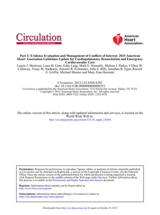 E. Griffin, Michael Shuster and Mary Fran Hazinski
Callaway, Vinay M. Nadkarni, Antonio R. Fernandez, John E. Billi, Jonathan R. Egan, Russell
Laurie J. Morrison, Lana M. Gent, Eddy Lang, Mark E. Nunnally, Melissa J. Parker, Clifton W.
Cardiovascular Care
Heart Association Guidelines Update for Cardiopulmonary Resuscitation and Emergency
Part 2: Evidence Evaluation and Management of Conflicts of Interest: 2015 American
Print ISSN: 0009-7322. Online ISSN: 1524-4539
Copyright © 2015 American Heart Association, Inc. All rights reserved.
is published by the American Heart Association, 7272 Greenville Avenue, Dallas, TX 75231Circulation
doi: 10.1161/CIR.0000000000000253
2015;132:S368-S382Circulation.
http://circ.ahajournals.org/content/132/18_suppl_2/S368
World Wide Web at:
The online version of this article, along with updated information and services, is located on the
http://circ.ahajournals.org//subscriptions/
is online at:CirculationInformation about subscribing toSubscriptions:
http://www.lww.com/reprints
Information about reprints can be found online at:Reprints:
document.Permissions and Rights Question and Answerthis process is available in the
click Request Permissions in the middle column of the Web page under Services. Further information about
Office. Once the online version of the published article for which permission is being requested is located,
can be obtained via RightsLink, a service of the Copyright Clearance Center, not the EditorialCirculationin
Requests for permissions to reproduce figures, tables, or portions of articles originally publishedPermissions:
by guest on October 15, 2015http://circ.ahajournals.org/Downloaded from
 