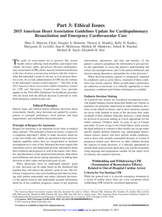 S383
The goals of resuscitation are to preserve life; restore
health; relieve suffering; limit disability; and respect indi-
viduals’ decisions, rights, and privacy. Because cardiopulmo-
nary resuscitation (CPR) efforts must be initiated immediately
at the time of arrest, a rescuer may not know who the victim is,
what that individual’s goals of care are, or if an advance direc-
tive exists. As a result, administration of CPR may be contrary
to the individual’s desires or best interests.1–3
This Part of the
2015 American Heart Association (AHA) Guidelines Update
for CPR and Emergency Cardiovascular Care provides
updates to the 2010 AHA Guidelines4
for healthcare providers
who are faced with the difficult decision to provide or with-
hold emergency cardiovascular care.
Ethical Principles
Ethical, legal, and cultural factors influence decisions about
resuscitation. Ideally, these decisions are guided by science,
patient or surrogate preferences, local policies and legal
requirements, and established ethical principles.
Principle of Respect for Autonomy
Respect for autonomy is an important social value in medical
ethics and law.5
This principle is based on society’s respect for
a competent individual’s ability to make decisions about his
or her own health care. Adults are presumed to have decision-
making capability unless they are incapacitated or declared
incompetent by a court of law. Informed decisions require that
individuals receive and understand accurate information about
their condition and prognosis as well as the nature, risks, bene-
fits, and alternatives of any proposed interventions. Individuals
must deliberate and choose among alternatives by linking their
decisions to their values and personal goals of care.
When physicians strive to understand patients’ goals
of care, decisions can be made based on the likelihood that
together they will achieve the patients’ goals of care. The fol-
lowing 3-step process may assist healthcare providers in ensur-
ing each patient understands and makes informed decisions:
(1) the patient receives and understands accurate information
about his or her condition, prognosis, nature of any proposed
interventions, alternatives, and risks and benefits; (2) the
patient is asked to paraphrase the information to give provid-
ers the opportunity to assess the patient’s understanding and
correct any misimpressions; and (3) the patient deliberates and
chooses among alternatives and justifies his or her decisions.6
When decision-making capacity is temporarily impaired
by conditions such as active illness, treatment of these condi-
tions may restore capacity. When an individual’s preferences
are unknown or uncertain, it is ethically appropriate to treat
emergency conditions until further information is available.
Pediatric Decision Making
As a general rule, minors are considered incompetent to pro-
vide legally binding consent about their health care. Parents or
guardians are generally empowered to make healthcare deci-
sions on the behalf of minors, and in most situations, parents
are given wide latitude in terms of the decisions they make
on behalf of their children. Ethically, however, a child should
be involved in decision making at a level appropriate for the
child’s maturity. Children under 14 years of age in Canada
and under 18 years of age in the United States rarely possess
the legal authority to consent to their health care except under
specific legally defined situations (eg, emancipated minors;
mature minors; minors who have specific health conditions,
such as those with sexually transmitted diseases or in need of
pregnancy-related care). However, as older children develop
the capacity to make decisions, it is ethically appropriate to
include them in discussions about their care and the treatments
using language and explanations suitable for the child’s level
of maturity and cognitive function.
Withholding and Withdrawing CPR
(Termination of Resuscitative Efforts)
Related to Out-of-Hospital Cardiac Arrest
Criteria for Not Starting CPR
While the general rule is to provide emergency treatment to
a victim of cardiac arrest, there are a few exceptions where
withholding CPR would be considered appropriate:
(Circulation. 2015;132[suppl 2]:S383–S396. DOI: 10.1161/CIR.0000000000000254.)
© 2015 American Heart Association, Inc.
Circulation is available at http://circ.ahajournals.org DOI: 10.1161/CIR.0000000000000254
The American Heart Association requests that this document be cited as follows: Mancini ME, Diekema DS, Hoadley TA, Kadlec KD, Leveille
MH, McGowan JE, Munkwitz MM, Panchal AR, Sayre MR, Sinz EH. Part 3: ethical issues: 2015 American Heart Association Guidelines Update for
Cardiopulmonary Resuscitation and Emergency Cardiovascular Care. Circulation. 2015;132(suppl 2):S383–S396.
Part 3: Ethical Issues
2015 American Heart Association Guidelines Update for Cardiopulmonary
Resuscitation and Emergency Cardiovascular Care
Mary E. Mancini, Chair; Douglas S. Diekema; Theresa A. Hoadley; Kelly D. Kadlec;
Marygrace H. Leveille; Jane E. McGowan; Michele M. Munkwitz; Ashish R. Panchal;
Michael R. Sayre; Elizabeth H. Sinz
by guest on October 15, 2015http://circ.ahajournals.org/Downloaded from
 