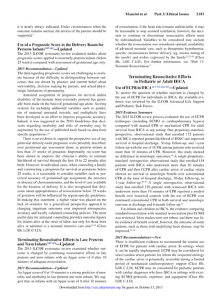 Mancini et al   Part 3: Ethical Issues   S385
it is nearly always indicated. Under circumstances when the
outcome remains unclear, the desires of the parents should be
supported.4
Use of a Prognostic Score in the Delivery Room for
Preterm InfantsNRP 805
—Updated
The 2015 ILCOR systematic review evaluated studies about
prognostic scores applied to extremely preterm infants (below
25 weeks) compared with assessment of gestational age only.
2015 Recommendation—Updated
The data regarding prognostic scores are challenging to evalu-
ate because of the difficulty in distinguishing between out-
comes that are driven by practice and current belief about
survivability, decision making by parents, and actual physi-
ologic limitations of prematurity.
Antenatal assignment of prognosis for survival and/or
disability of the neonate born extremely preterm has gener-
ally been made on the basis of gestational age alone. Scoring
systems for including additional variables such as gender,
use of maternal antenatal steroids, and multiplicity have
been developed in an effort to improve prognostic accuracy.
Indeed, it was suggested in the 2010 Guidelines that deci-
sions regarding morbidity and risks of mortality may be
augmented by the use of published tools based on data from
specific populations.18
There is no evidence to support the prospective use of any
particular delivery room prognostic score presently described,
over gestational age assessment alone, in preterm infants at
less than 25 weeks of gestation. Importantly, no score has
been shown to improve the clinician’s ability to estimate
likelihood of survival through the first 18 to 22 months after
birth. However, in individual cases, when counseling a family
and constructing a prognosis for survival at gestations below
25 weeks, it is reasonable to consider variables such as per-
ceived accuracy of gestational age assignment, the presence
or absence of chorioamnionitis, and the level of care available
for the location of delivery. It is also recognized that deci-
sions about appropriateness of resuscitation below 25 weeks
of gestation will be influenced by region-specific guidelines.
In making this statement, a higher value was placed on the
lack of evidence for a generalized prospective approach to
changing important outcomes over improved retrospective
accuracy and locally validated counseling policies. The most
useful data for antenatal counseling provides outcome figures
for infants alive at the onset of labor, not only for those born
alive or admitted to a neonatal intensive care unit19–24
(Class
IIb, LOE C-LD).
Terminating Resuscitative Efforts in Late Preterm
and Term InfantsNRP 896
—Updated
The 2015 ILCOR systematic review examined whether out-
come is changed by continuing resuscitative efforts in late
preterm and term infants with an Apgar score of 0 after 10
minutes of adequate resuscitation.
2015 Recommendation—Updated
AnApgar score of 0 at 10 minutes is a strong predictor of mor-
tality and morbidity in late preterm and term infants. We sug-
gest that, in infants with an Apgar score of 0 after 10 minutes
of resuscitation, if the heart rate remains undetectable, it may
be reasonable to stop assisted ventilation; however, the deci-
sion to continue or discontinue resuscitative efforts must
be individualized. Variables to be considered may include
whether the resuscitation was considered optimal; availability
of advanced neonatal care, such as therapeutic hypothermia;
specific circumstances before delivery (eg, known timing of
the insult); and wishes expressed by the family23,25–29
(Class
IIb, LOE C-LD). For further information, see “Part 13:
Neonatal Resuscitation.”
Terminating Resuscitative Efforts
in Pediatric or Adult IHCA
Use of ECPR in IHCAALS 723, Peds 407
—Updated
To answer the question of whether outcome is changed by
the use of ECPR for individuals in IHCA, the available evi-
dence was reviewed by the ILCOR Advanced Life Support
and Pediatric Task Forces.
2015 Evidence Summary
The 2015 ILCOR review process evaluated the use of ECPR
techniques (including ECMO or cardiopulmonary bypass)
compared with manual CPR or mechanical CPR for adult
survival from IHCA in any setting. One propensity-matched,
prospective, observational study that enrolled 172 patients
with IHCA reported greater likelihood of ROSC and improved
survival at hospital discharge, 30-day follow-up, and 1-year
follow-up with the use of ECPR among patients who received
more than 10 minutes of CPR. However, this study showed
no difference in neurologic outcomes.30
A single propensity-
matched, retrospective, observational study that enrolled 118
patients with IHCA who underwent more than 10 minutes
of CPR and then ECPR after cardiac arrest of cardiac origin
showed no survival or neurologic benefit over conventional
CPR at the time of hospital discharge, 30-day follow-up, or
1-year follow-up.30–32
A single retrospective, observational
study that enrolled 120 patients with witnessed IHCA who
underwent more than 10 minutes of CPR reported a modest
benefit over historical controls with the use of ECPR over
continued conventional CPR in both survival and neurologic
outcome at discharge and 6-month follow-up.32
For infants and children in IHCA, the evidence comparing
standard resuscitation with standard resuscitation plus ECMO
was reviewed. Most studies were not robust, and there was lit-
tle evidence of benefit overall; however, the outcome of some
patients, such as those with underlying heart disease, may be
improved.33–38
2015 Recommendations—New
There is insufficient evidence to recommend the routine use
of ECPR for patients with cardiac arrest. In settings where
it can be rapidly implemented, ECPR may be considered for
select cardiac arrest patients for whom the suspected etiology
of the cardiac arrest is potentially reversible during a limited
period of mechanical cardiorespiratory support (Class IIb,
LOE C-LD). ECPR may be considered for pediatric patients
with cardiac diagnoses who have IHCA in settings with exist-
ing ECMO protocols, expertise, and equipment (Class IIb,
LOE C-LD).
by guest on October 15, 2015http://circ.ahajournals.org/Downloaded from
 