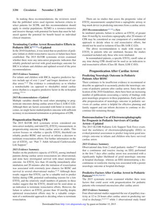 S386  Circulation  November 3, 2015
In making these recommendations, the reviewers noted
that the published series used rigorous inclusion criteria to
select patients for ECPR, and this recommendation should
apply to similar populations. ECMO is a resource-intensive
and invasive therapy with potential for harm that must be bal-
anced against the potential for benefit based on individual
clinical situations.
Terminating Cardiac Arrest Resuscitative Efforts in
Pediatric IHCAPeds 814
—Updated
In the 2010 Guidelines, it was noted that no predictors of pedi-
atric (infant or child) resuscitative success or failure have been
established. The 2015 ILCOR systematic review examined
whether there were any intra-arrest prognostic indicators that
reliably predicted survival with good neurologic outcome for
IHCA in infants and children and updated several of the prior
recommendations.
2015 Evidence Summary
For infants and children with IHCA, negative predictive fac-
tors include age of over 1 year39
and longer durations of car-
diac arrest.39–42
The evidence is contradictory as to whether
a nonshockable (as opposed to shockable) initial cardiac
arrest rhythm is a negative predictive factor in the in-hospital
setting.39,43,44
2015 Recommendation—Updated
Multiple variables should be used when attempting to prog-
nosticate outcomes during cardiac arrest (Class I, LOE C-LD).
Although there are factors associated with better or worse out-
comes, no single factor studied predicts outcome with sufficient
accuracy to recommend termination or prolongation of CPR.
Prognostication During CPR
The 2015 ILCOR ALS systematic review considered one
intra-arrest modality, end-tidal CO2
(ETCO2
) measurement, in
prognosticating outcome from cardiac arrest in adults. This
section focuses on whether a specific ETCO2
threshold can
reliably predict ROSC and survival or inform a decision to
terminate resuscitation efforts. For further information on the
use of ETCO2
, see “Part 7: Adult Advanced Cardiovascular
Life Support.”
2015 Evidence Summary
Studies on the predictive capacity of ETCO2
among intubated
patients during cardiac arrest resuscitation are observational,
and none have investigated survival with intact neurologic
outcome. An ETCO2
less than 10 mm Hg immediately after
intubation and 20 minutes after the initiation of resuscitation
was associated with extremely poor chances for ROSC and
survival in several observational studies.45–49
Although these
results suggest that ETCO2
can be a valuable tool to predict
futility during CPR, potential confounding reasons for a low
ETCO2
and the relatively small numbers of patients in these
studies suggest that the ETCO2
should not be used alone as
an indication to terminate resuscitative efforts. However, the
failure to achieve an ETCO2
greater than 10 mm Hg despite
optimized resuscitation efforts may be a valuable compo-
nent of a multimodal approach to deciding when to terminate
resuscitation.
There are no studies that assess the prognostic value of
ETCO2
measurements sampled from a supraglottic airway or
bag-mask device in predicting outcomes from a cardiac arrest.
2015 RecommendationsALS 459
—New
In intubated patients, failure to achieve an ETCO2
of greater
than 10 mm Hg by waveform capnography after 20 minutes of
CPR may be considered as one component of a multimodal
approach to decide when to end resuscitative efforts, but
should not be used in isolation (Class IIb, LOE C-LD).
The above recommendation is made with respect to
ETCO2
in patients who are intubated, because the studies
examined included only those who were intubated.
In nonintubated patients, a specific ETCO2
cutoff value at
any time during CPR should not be used as an indication to
end resuscitative efforts (Class III: Harm, LOE C-EO).
Prognostication After Cardiac Arrest
Predicting Neurologic Outcome in Pediatric
Patients After ROSC
There continues to be insufficient evidence to recommend or
describe an approach to accurately predict the neurologic out-
come of pediatric patients after cardiac arrest. Since the pub-
lication of the 2010 Guidelines, there have been an increasing
number of publications associating a variety of findings with
poor neurologic prognosis in these populations. Early and reli-
able prognostication of neurologic outcome in pediatric sur-
vivors of cardiac arrest is helpful for effective planning and
family support and can inform decisions to continue or dis-
continue life-sustaining therapy.
Postresuscitation Use of Electroencephalography
for Prognosis in Pediatric Survivors of Cardiac
Arrest—Updated
The 2015 ILCOR Pediatric Life Support Task Force exam-
ined the usefulness of electroencephalography (EEG) or
evoked potential assessment to predict long-term good neu-
rologic outcome in infants and children who have survived
cardiac arrest.
2015 Evidence Summary
Observational data from 2 small pediatric studies50,51
showed
that a continuous and reactive tracing on EEG performed
in the first 7 days after cardiac arrest was associated with a
significantly higher likelihood of good neurologic outcome
at hospital discharge, whereas an EEG demonstrating a dis-
continuous or isoelectric tracing was associated with a poorer
neurologic outcome at hospital discharge.
Predictive Factors After Cardiac Arrest in Pediatric
PatientsPeds 822, Peds 813
The 2015 systematic review examined whether there were
factors that could assist with prognostication for pediatric
patients who remained unconscious after cardiac arrest.
2015 Evidence Summary
Four observational studies supported the use of pupillary reac-
tivity at 12 to 24 hours after cardiac arrest in predicting sur-
vival to discharge,16,42,51,52
while 1 observational study found
by guest on October 15, 2015http://circ.ahajournals.org/Downloaded from
 
