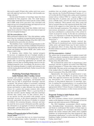 Mancini et al   Part 3: Ethical Issues   S387
that reactive pupils 24 hours after cardiac arrest were associ-
ated with improved survival at 180 days with favorable neu-
rologic outcome.53
Several serum biomarkers of neurologic injury have been
considered for their prognostic value. Two small observa-
tional studies found that lower neuron-specific enolase (NSE)
and S-100B serum levels post-arrest were associated with
improved survival to hospital discharge and improved survival
with favorable neurologic outcome.53,54
One observational study found that children with lower
lactate levels in the first 12 hours after arrest had an improved
survival to hospital discharge.55
2015 Recommendations—New
EEGs performed within the first 7 days after pediatric cardiac
arrest may be considered in prognosticating neurologic out-
come at the time of hospital discharge (Class IIb, LOE C-LD)
but should not be used as the sole criterion.
The reliability of any 1 variable for prognostication in chil-
dren after cardiac arrest has not been established. Practitioners
should consider multiple factors when predicting outcomes in
infants and children who achieve ROSC after cardiac arrest
(Class I, LOE C-LD).
In situations where children have minimal prospects
for recovery, we emphasize the use of multiple variables to
inform treatment decisions. Given the greater neuroplasticity
and potential for recovery in the developing brain, we place
greater value on preserving opportunities for neonatal and
pediatric recovery than on limiting therapy based on not-yet-
validated prognostic tools. Accordingly, the decision to with-
draw life-sustaining therapies is complex and continues to rest
with the treating physician and family. Further research in this
area is needed.
Predicting Neurologic Outcomes in
Adult Patients After Cardiac Arrest
Scientists and clinicians continue to attempt to identify
clinical, electrographic, radiographic, and biomarker data,
which may be able to prognosticate neurologic outcome
in patients. The primary purpose in accurately correlating
specific data with poor neurologic outcome is to allow cli-
nicians and families to make informed, but often difficult,
choices for a patient who remains comatose after cardiac
arrest with subsequent ROSC. There is a growing body of
data that correlates specific findings with poor neurologic
outcome after cardiac arrest. To date, however, there is
no one specific test that can predict with certainty a poor
neurologic recovery in this patient population. In making
decisions, particularly the decision of whether to continue
or withdraw life-sustaining therapies, clinicians and fami-
lies need the most accurate information possible; typically,
this information is an aggregate of clinical, electrographic,
radiographic, and laboratory (eg, biomarkers) findings (see
“Part 8: Post–Cardiac Arrest Care”).
Timing of Prognostication in Post–Cardiac
Arrest AdultsALS 450, ALS 713
In 2010, it was noted that there are no clinical neurologic
signs, electrophysiologic studies, biomarkers, or imaging
modalities that can reliably predict death or poor neuro-
logic outcome (eg, Cerebral Performance Category of 3, 4,
or 5) within the first 24 hours after cardiac arrest in patients
treated with or without TTM. In 1 registry study,56
it was
noted that 63% of patients who survived an IHCA were
given a DNAR status, and 43% had medical interventions
actively withdrawn. These patients were often young and
had no terminal illnesses but experienced death after with-
drawal of life support in a time frame that was inadequate
to allow thorough examination. This tendency to withdraw
interventions prematurely in patients after cardiac arrest
may have contributed to a selection bias in the current lit-
erature on prognostic testing. As the data are continuing to
evolve, it is important to consider the potential for prema-
ture withdrawal of life support (see “Part 8: Post–Cardiac
Arrest Care”).
Sedatives or neuromuscular blockers received dur-
ing TTM may be metabolized more slowly in patients after
cardiac arrest, and injured brains may be more sensitive to
the depressant effects of many drugs than normal brains.
Residual sedation or paralysis can confound accurate clinical
examinations.
2015 Recommendations—Updated
The earliest time for prognostication in patients treated with
TTM using clinical examination where sedation or paralysis
could be a confounder may be 72 hours after return to normo-
thermia (Class IIb, LOE C-EO).
We recommend the earliest time to prognosticate a poor
neurologic outcome in patients not treated with TTM using
clinical examination is 72 hours after cardiac arrest (Class I,
LOE B-NR). This time can be even longer after cardiac arrest
if the residual effect of sedation or paralysis confounds the
clinical examination (Class IIa, LOE C-LD).
Operationally, the timing for prognostication is typi-
cally 4.5 to 5 days after ROSC for patients treated with
TTM. This approach minimizes the possibility of obtain-
ing false-positive (ie, erroneously pessimistic) results
because of drug-induced depression of neurologic func-
tion. In making this recommendation, it is recognized that
in some instances, withdrawal of life support may occur
appropriately before 72 hours because of underlying termi-
nal disease, brain herniation, or other clearly nonsurvivable
situations.
Prognostic Testing in Adult Patients After
Cardiac ArrestALS 713, ALS 450
The 2015 systematic evidence reviews examined numerous
studies on the diagnostic accuracy of a wide range of tests for
patients who did or did not receive TTM therapy.
The 2010 Guidelines recommended clinical examina-
tion, electrophysiologic measurements, imagining studies,
and blood or cerebrospinal fluid markers of brain injury to
estimate the prognosis for neurologic impairment in adult
patients who remain comatose after cardiac arrest.4
Updated
guidelines for prognostication have been proposed by other
international organizations57
as well as the AHA in this 2015
Guidelines Update; for further information, see “Part 8: Post–
Cardiac Arrest Care.”
by guest on October 15, 2015http://circ.ahajournals.org/Downloaded from
 