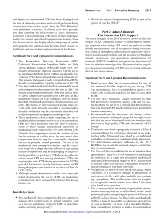 Neumar et al   Part 1: Executive Summary   S319
and adjuncts to conventional CPR have been developed with
the aim of enhancing coronary and cerebral perfusion during
resuscitation from cardiac arrest. Since the 2010 Guidelines
were published, a number of clinical trials have provided
new data regarding the effectiveness of these alternatives.
Compared with conventional CPR, many of these techniques
and devices require specialized equipment and training. Some
have been tested in only highly selected subgroups of cardiac
arrest patients; this selection must be noted when rescuers or
healthcare systems consider implementation of the devices.
Significant New and Updated Recommendations
•	 The Resuscitation Outcomes Consortium (ROC)
Prehospital Resuscitation Impedance Valve and Early
Versus Delayed Analysis (PRIMED) study (n=8718)14
failed to demonstrate improved outcomes with the use of
an impedance threshold device (ITD) as an adjunct to con-
ventional CPR when compared with use of a sham device.
This negative high-quality study prompted a Class III: No
Benefit recommendation regarding routine use of the ITD.
•	 One large randomized controlled trial evaluated the use of
active compression-decompression CPR plus an ITD.15
The
writing group found interpretation of the true clinical effect
of active compression-decompression CPR plus an ITD
challenging because of wide confidence intervals around
the effect estimate and also because of methodological con-
cerns. The finding of improved neurologically intact sur-
vival in the study, however, supported a recommendation
that this combination may be a reasonable alternative with
available equipment and properly trained providers.
•	 Three randomized clinical trials comparing the use of
mechanical chest compression devices with conventional
CPR have been published since the 2010 Guidelines.
None of these studies demonstrated superiority of
mechanical chest compressions over conventional CPR.
Manual chest compressions remain the standard of care
for the treatment of cardiac arrest, but mechanical chest
compression devices may be a reasonable alternative
for use by properly trained personnel. The use of the
mechanical chest compression devices may be consid-
ered in specific settings where the delivery of high-quality
manual compressions may be challenging or dangerous
for the provider (eg, prolonged CPR during hypothermic
cardiac arrest, CPR in a moving ambulance, CPR in the
angiography suite, CPR during preparation for ECPR),
provided that rescuers strictly limit interruptions in CPR
during deployment and removal of the device (Class IIb,
LOE C-EO).
•	 Although several observational studies have been pub-
lished documenting the use of ECPR, no randomized
controlled trials have evaluated the effect of this therapy
on survival.
Knowledge Gaps
•	 Are mechanical chest compression devices superior to
manual chest compressions in special situations such
as a moving ambulance, prolonged CPR, or procedures
such as coronary angiography?
•	 What is the impact of implementing ECPR as part of the
system of care for OHCA?
Part 7: Adult Advanced
Cardiovascular Life Support
The major changes in the 2015 advanced cardiovascular life
support (ACLS) guidelines include recommendations regard-
ing prognostication during CPR based on end-tidal carbon
dioxide measurements, use of vasopressin during resuscita-
tion, timing of epinephrine administration stratified by shock-
able or nonshockable rhythms, and the possibility of bundling
steroids, vasopressin, and epinephrine administration for
treatment of IHCA. In addition, vasopressin has been removed
from the pulseless arrest algorithm. Recommendations regard-
ing physiologic monitoring of CPR were reviewed, although
there is little new evidence.
Significant New and Updated Recommendations
•	 Based on new data, the recommendation for use of
the maximal feasible inspired oxygen during CPR
was strengthened. This recommendation applies only
while CPR is ongoing and does not apply to care after
ROSC.
•	 The new 2015 Guidelines Update continues to state
that physiologic monitoring during CPR may be use-
ful, but there has yet to be a clinical trial demonstrating
that goal-directed CPR based on physiologic parameters
improves outcomes.
•	 Recommendations for ultrasound use during cardiac
arrest are largely unchanged, except for the explicit pro-
viso that the use of ultrasound should not interfere with
provision of high-quality CPR and conventional ACLS
therapy.
•	 Continuous waveform capnography remained a Class I
recommendation for confirming placement of an endo-
tracheal tube. Ultrasound was added as an additional
method for confirmation of endotracheal tube placement.
•	 The defibrillation strategies addressed by the 2015
ILCOR review resulted in minimal changes in defibrilla-
tion recommendations.
•	 The Class of Recommendation for use of standard dose
epinephrine (1 mg every 3 to 5 minutes) was unchanged
but reinforced by a single new prospective randomized
clinical trial demonstrating improved ROSC and survival
to hospital admission that was inadequately powered to
measure impact on long-term outcomes.
•	 Vasopressin was removed from the ACLS Cardiac Arrest
Algorithm as a vasopressor therapy in recognition of
equivalence of effect with other available interventions
(eg, epinephrine). This modification valued the simplic-
ity of approach toward cardiac arrest when 2 therapies
were found to be equivalent.
•	 The recommendations for timing of epinephrine admin-
istration were updated and stratified based on the initial
presenting rhythm, recognizing the potential difference in
pathophysiologic disease. For those with a nonshockable
rhythm, it may be reasonable to administer epinephrine
as soon as feasible. For those with a shockable rhythm,
there is insufficient evidence to make a recommendation
by guest on October 15, 2015http://circ.ahajournals.org/Downloaded from
 