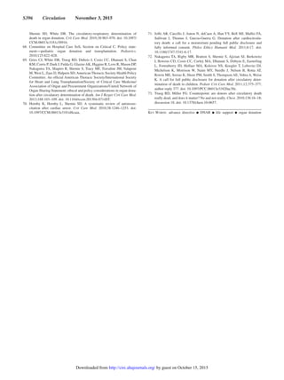 S396  Circulation  November 3, 2015
Shemie SD, White DB. The circulatory-respiratory determination of
death in organ donation. Crit Care Med. 2010;38:963–970. doi: 10.1097/
CCM.0b013e3181c58916.
	68.	Committee on Hospital Care SoS, Section on Critical C. Policy state-
ment―pediatric organ donation and transplantation. Pediatrics.
2010;125:822–828.
	69.	 Gries CJ, White DB, Truog RD, Dubois J, Cosio CC, Dhanani S, Chan
KM, Corris P, Dark J, Fulda G, GlazierAK, Higgins R, Love R, Mason DP,
Nakagawa TA, Shapiro R, Shemie S, Tracy MF, Travaline JM, Valapour
M, West L, Zaas D, Halpern SD;American Thoracic Society Health Policy
Committee. An official American Thoracic Society/International Society
for Heart and Lung Transplantation/Society of Critical Care Medicine/
Association of Organ and Procurement Organizations/United Network of
Organ Sharing Statement: ethical and policy considerations in organ dona-
tion after circulatory determination of death. Am J Respir Crit Care Med.
2013;188:103–109. doi: 10.1164/rccm.201304-0714ST.
	70.	Hornby K, Hornby L, Shemie SD. A systematic review of autoresus-
citation after cardiac arrest. Crit Care Med. 2010;38:1246–1253. doi:
10.1097/CCM.0b013e3181d8caaa.
	71.	 Joffe AR, Carcillo J, Anton N, deCaen A, Han YY, Bell MJ, Maffei FA,
Sullivan J, Thomas J, Garcia-Guerra G. Donation after cardiocircula-
tory death: a call for a moratorium pending full public disclosure and
fully informed consent. Philos Ethics Humanit Med. 2011;6:17. doi:
10.1186/1747-5341-6-17.
	72.	Nakagawa TA, Rigby MR, Bratton S, Shemie S, Ajizian SJ, Berkowitz
I, Bowens CD, Cosio CC, Curley MA, Dhanani S, Dobyns E, Easterling
L, Fortenberry JD, Helfaer MA, Kolovos NS, Koogler T, Lebovitz DJ,
Michelson K, Morrison W, Naim MY, Needle J, Nelson B, Rotta AT,
Rowin ME, Serrao K, Shore PM, Smith S, Thompson AE, Vohra A, Weise
K. A call for full public disclosure for donation after circulatory deter-
mination of death in children. Pediatr Crit Care Med. 2011;12:375–377;
author reply 377. doi: 10.1097/PCC.0b013e31820ac30c.
	73.	Truog RD, Miller FG. Counterpoint: are donors after circulatory death
really dead, and does it matter? No and not really. Chest. 2010;138:16–18;
discussion 18. doi: 10.1378/chest.10-0657.
Key Words: advance directive ◼ DNAR ◼ life support ◼ organ donation
by guest on October 15, 2015http://circ.ahajournals.org/Downloaded from
 