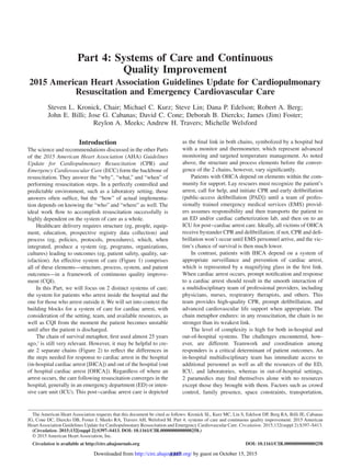 S397
Introduction
The science and recommendations discussed in the other Parts
of the 2015 American Heart Association (AHA) Guidelines
Update for Cardiopulmonary Resuscitation (CPR) and
Emergency Cardiovascular Care (ECC) form the backbone of
resuscitation. They answer the “why”, “what,” and “when” of
performing resuscitation steps. In a perfectly controlled and
predictable environment, such as a laboratory setting, those
answers often suffice, but the “how” of actual implementa-
tion depends on knowing the “who” and “where” as well. The
ideal work flow to accomplish resuscitation successfully is
highly dependent on the system of care as a whole.
Healthcare delivery requires structure (eg, people, equip-
ment, education, prospective registry data collection) and
process (eg, policies, protocols, procedures), which, when
integrated, produce a system (eg, programs, organizations,
cultures) leading to outcomes (eg, patient safety, quality, sat-
isfaction). An effective system of care (Figure 1) comprises
all of these elements—structure, process, system, and patient
outcomes—in a framework of continuous quality improve-
ment (CQI).
In this Part, we will focus on 2 distinct systems of care:
the system for patients who arrest inside the hospital and the
one for those who arrest outside it. We will set into context the
building blocks for a system of care for cardiac arrest, with
consideration of the setting, team, and available resources, as
well as CQI from the moment the patient becomes unstable
until after the patient is discharged.
The chain of survival metaphor, first used almost 25 years
ago,1
is still very relevant. However, it may be helpful to cre-
ate 2 separate chains (Figure 2) to reflect the differences in
the steps needed for response to cardiac arrest in the hospital
(in-hospital cardiac arrest [IHCA]) and out of the hospital (out
of hospital cardiac arrest [OHCA]). Regardless of where an
arrest occurs, the care following resuscitation converges in the
hospital, generally in an emergency department (ED) or inten-
sive care unit (ICU). This post‒cardiac arrest care is depicted
as the final link in both chains, symbolized by a hospital bed
with a monitor and thermometer, which represent advanced
monitoring and targeted temperature management. As noted
above, the structure and process elements before the conver-
gence of the 2 chains, however, vary significantly.
Patients with OHCA depend on elements within the com-
munity for support. Lay rescuers must recognize the patient’s
arrest, call for help, and initiate CPR and early defibrillation
(public-access defibrillation [PAD]) until a team of profes-
sionally trained emergency medical services (EMS) provid-
ers assumes responsibility and then transports the patient to
an ED and/or cardiac catheterization lab, and then on to an
ICU for post‒cardiac arrest care. Ideally, all victims of OHCA
receive bystander CPR and defibrillation; if not, CPR and defi-
brillation won’t occur until EMS personnel arrive, and the vic-
tim’s chance of survival is then much lower.
In contrast, patients with IHCA depend on a system of
appropriate surveillance and prevention of cardiac arrest,
which is represented by a magnifying glass in the first link.
When cardiac arrest occurs, prompt notification and response
to a cardiac arrest should result in the smooth interaction of
a multidisciplinary team of professional providers, including
physicians, nurses, respiratory therapists, and others. This
team provides high-quality CPR, prompt defibrillation, and
advanced cardiovascular life support when appropriate. The
chain metaphor endures: in any resuscitation, the chain is no
stronger than its weakest link.
The level of complexity is high for both in-hospital and
out-of-hospital systems. The challenges encountered, how-
ever, are different. Teamwork and coordination among
responders is a critical determinant of patient outcomes. An
in-hospital multidisciplinary team has immediate access to
additional personnel as well as all the resources of the ED,
ICU, and laboratories, whereas in out-of-hospital settings,
2 paramedics may find themselves alone with no resources
except those they brought with them. Factors such as crowd
control, family presence, space constraints, transportation,
(Circulation. 2015;132[suppl 2]:S397–S413. DOI: 10.1161/CIR.0000000000000258.)
© 2015 American Heart Association, Inc.
Circulation is available at http://circ.ahajournals.org DOI: 10.1161/CIR.0000000000000258
The American Heart Association requests that this document be cited as follows: Kronick SL, Kurz MC, Lin S, Edelson DP, Berg RA, Billi JE, Cabanas
JG, Cone DC, Diercks DB, Foster J, Meeks RA, Travers AH, Welsford M. Part 4: systems of care and continuous quality improvement: 2015 American
HeartAssociation Guidelines Update for Cardiopulmonary Resuscitation and Emergency Cardiovascular Care. Circulation. 2015;132(suppl 2):S397–S413.
for Cardiopulmonary Resuscitation and Emergency
Cardiovascular Care
Part 4: Systems of Care and Continuous
Quality Improvement
2015 American Heart Association Guidelines Update for Cardiopulmonary
Resuscitation and Emergency Cardiovascular Care
Steven L. Kronick, Chair; Michael C. Kurz; Steve Lin; Dana P. Edelson; Robert A. Berg;
John E. Billi; Jose G. Cabanas; David C. Cone; Deborah B. Diercks; James (Jim) Foster;
Reylon A. Meeks; Andrew H. Travers; Michelle Welsford
by guest on October 15, 2015http://circ.ahajournals.org/Downloaded from
 