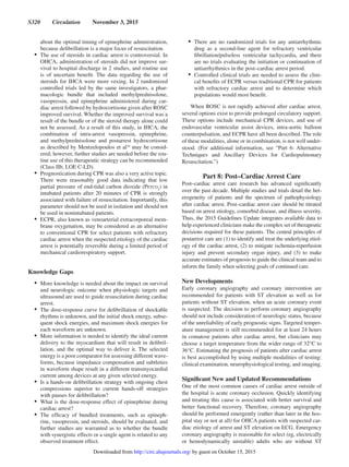 S320  Circulation  November 3, 2015
about the optimal timing of epinephrine administration,
because defibrillation is a major focus of resuscitation.
•	 The use of steroids in cardiac arrest is controversial. In
OHCA, administration of steroids did not improve sur-
vival to hospital discharge in 2 studies, and routine use
is of uncertain benefit. The data regarding the use of
steroids for IHCA were more vexing. In 2 randomized
controlled trials led by the same investigators, a phar-
macologic bundle that included methylprednisolone,
vasopressin, and epinephrine administered during car-
diac arrest followed by hydrocortisone given after ROSC
improved survival. Whether the improved survival was a
result of the bundle or of the steroid therapy alone could
not be assessed. As a result of this study, in IHCA, the
combination of intra-arrest vasopressin, epinephrine,
and methylprednisolone and postarrest hydrocortisone
as described by Mentzelopoulos et al16
may be consid-
ered; however, further studies are needed before the rou-
tine use of this therapeutic strategy can be recommended
(Class IIb, LOE C-LD).
•	 Prognostication during CPR was also a very active topic.
There were reasonably good data indicating that low
partial pressure of end-tidal carbon dioxide (Petco2
) in
intubated patients after 20 minutes of CPR is strongly
associated with failure of resuscitation. Importantly, this
parameter should not be used in isolation and should not
be used in nonintubated patients.
•	 ECPR, also known as venoarterial extracorporeal mem-
brane oxygenation, may be considered as an alternative
to conventional CPR for select patients with refractory
cardiac arrest when the suspected etiology of the cardiac
arrest is potentially reversible during a limited period of
mechanical cardiorespiratory support.
Knowledge Gaps
•	 More knowledge is needed about the impact on survival
and neurologic outcome when physiologic targets and
ultrasound are used to guide resuscitation during cardiac
arrest.
•	 The dose-response curve for defibrillation of shockable
rhythms is unknown, and the initial shock energy, subse-
quent shock energies, and maximum shock energies for
each waveform are unknown.
•	 More information is needed to identify the ideal current
delivery to the myocardium that will result in defibril-
lation, and the optimal way to deliver it. The selected
energy is a poor comparator for assessing different wave-
forms, because impedance compensation and subtleties
in waveform shape result in a different transmyocardial
current among devices at any given selected energy.
•	 Is a hands-on defibrillation strategy with ongoing chest
compressions superior to current hands-off strategies
with pauses for defibrillation?
•	 What is the dose-response effect of epinephrine during
cardiac arrest?
•	 The efficacy of bundled treatments, such as epineph-
rine, vasopressin, and steroids, should be evaluated, and
further studies are warranted as to whether the bundle
with synergistic effects or a single agent is related to any
observed treatment effect.
•	 There are no randomized trials for any antiarrhythmic
drug as a second-line agent for refractory ventricular
fibrillation/pulseless ventricular tachycardia, and there
are no trials evaluating the initiation or continuation of
antiarrhythmics in the post–cardiac arrest period.
•	 Controlled clinical trials are needed to assess the clini-
cal benefits of ECPR versus traditional CPR for patients
with refractory cardiac arrest and to determine which
populations would most benefit.
When ROSC is not rapidly achieved after cardiac arrest,
several options exist to provide prolonged circulatory support.
These options include mechanical CPR devices, and use of
endovascular ventricular assist devices, intra-aortic balloon
counterpulsation, and ECPR have all been described. The role
of these modalities, alone or in combination, is not well under-
stood. (For additional information, see “Part 6: Alternative
Techniques and Ancillary Devices for Cardiopulmonary
Resuscitation.”)
Part 8: Post–Cardiac Arrest Care
Post–cardiac arrest care research has advanced significantly
over the past decade. Multiple studies and trials detail the het-
erogeneity of patients and the spectrum of pathophysiology
after cardiac arrest. Post–cardiac arrest care should be titrated
based on arrest etiology, comorbid disease, and illness severity.
Thus, the 2015 Guidelines Update integrates available data to
help experienced clinicians make the complex set of therapeutic
decisions required for these patients. The central principles of
postarrest care are (1) to identify and treat the underlying etiol-
ogy of the cardiac arrest, (2) to mitigate ischemia-reperfusion
injury and prevent secondary organ injury, and (3) to make
accurate estimates of prognosis to guide the clinical team and to
inform the family when selecting goals of continued care.
New Developments
Early coronary angiography and coronary intervention are
recommended for patients with ST elevation as well as for
patients without ST elevation, when an acute coronary event
is suspected. The decision to perform coronary angiography
should not include consideration of neurologic status, because
of the unreliability of early prognostic signs. Targeted temper-
ature management is still recommended for at least 24 hours
in comatose patients after cardiac arrest, but clinicians may
choose a target temperature from the wider range of 32°C to
36°C. Estimating the prognosis of patients after cardiac arrest
is best accomplished by using multiple modalities of testing:
clinical examination, neurophysiological testing, and imaging.
Significant New and Updated Recommendations
One of the most common causes of cardiac arrest outside of
the hospital is acute coronary occlusion. Quickly identifying
and treating this cause is associated with better survival and
better functional recovery. Therefore, coronary angiography
should be performed emergently (rather than later in the hos-
pital stay or not at all) for OHCA patients with suspected car-
diac etiology of arrest and ST elevation on ECG. Emergency
coronary angiography is reasonable for select (eg, electrically
or hemodynamically unstable) adults who are without ST
by guest on October 15, 2015http://circ.ahajournals.org/Downloaded from
 