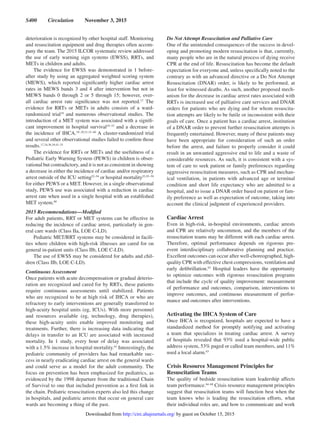 S400  Circulation  November 3, 2015
deterioration is recognized by other hospital staff. Monitoring
and resuscitation equipment and drug therapies often accom-
pany the team. The 2015 ILCOR systematic review addressed
the use of early warning sign systems (EWSS), RRTs, and
METs in children and adults.
The evidence for EWSS was demonstrated in 1 before-
after study by using an aggregated weighted scoring system
(MEWS), which reported significantly higher cardiac arrest
rates in MEWS bands 3 and 4 after intervention but not in
MEWS bands 0 through 2 or 5 through 15; however, over-
all cardiac arrest rate significance was not reported.17
The
evidence for RRTs or METs in adults consists of a ward-
randomized trial18
and numerous observational studies. The
introduction of a MET system was associated with a signifi-
cant improvement in hospital survival19–33
and a decrease in
the incidence of IHCA.19–29,31,33–40
A cluster-randomized trial
and several other observational studies failed to confirm those
results.17,34,36,39,41–51
The evidence for RRTs or METs and the usefulness of a
Pediatric Early Warning System (PEWS) in children is obser-
vational but contradictory, and it is not as consistent in showing
a decrease in either the incidence of cardiac and/or respiratory
arrest outside of the ICU setting52–54
or hospital mortality53,55–59
for either PEWS or a MET. However, in a single observational
study, PEWS use was associated with a reduction in cardiac
arrest rate when used in a single hospital with an established
MET system.60
2015 Recommendations—Modified
For adult patients, RRT or MET systems can be effective in
reducing the incidence of cardiac arrest, particularly in gen-
eral care wards (Class IIa, LOE C-LD).
Pediatric MET/RRT systems may be considered in facili-
ties where children with high-risk illnesses are cared for on
general in-patient units (Class IIb, LOE C-LD).
The use of EWSS may be considered for adults and chil-
dren (Class IIb, LOE C-LD).
Continuous Assessment
Once patients with acute decompensation or gradual deterio-
ration are recognized and cared for by RRTs, these patients
require continuous assessments until stabilized. Patients
who are recognized to be at high risk of IHCA or who are
refractory to early interventions are generally transferred to
high-acuity hospital units (eg, ICUs). With more personnel
and resources available (eg, technology, drug therapies),
these high-acuity units enable improved monitoring and
treatments. Further, there is increasing data indicating that
delays in transfer to an ICU are associated with increased
mortality. In 1 study, every hour of delay was associated
with a 1.5% increase in hospital mortality.61
Interestingly, the
pediatric community of providers has had remarkable suc-
cess in nearly eradicating cardiac arrest on the general wards
and could serve as a model for the adult community. The
focus on prevention has been emphasized for pediatrics, as
evidenced by the 1998 departure from the traditional Chain
of Survival to one that included prevention as a first link in
the chain. Pediatric resuscitation experts also led this change
in hospitals, and pediatric arrests that occur on general care
wards are becoming a thing of the past.
Do Not Attempt Resuscitation and Palliative Care
One of the unintended consequences of the success in devel-
oping and promoting modern resuscitation is that, currently,
many people who are in the natural process of dying receive
CPR at the end of life. Resuscitation has become the default
expectation for everyone and, unless specifically noted to the
contrary as with an advanced directive or a Do Not Attempt
Resuscitation (DNAR) order, is likely to be performed, at
least for witnessed deaths. As such, another proposed mech-
anism for the decrease in cardiac arrest rates associated with
RRTs is increased use of palliative care services and DNAR
orders for patients who are dying and for whom resuscita-
tion attempts are likely to be futile or inconsistent with their
goals of care. Once a patient has a cardiac arrest, institution
of a DNAR order to prevent further resuscitation attempts is
frequently entertained. However, many of these patients may
have been appropriate for consideration of such an order
before the arrest, and failure to properly consider it could
result in an unwanted aggressive end to life and a waste of
considerable resources. As such, it is consistent with a sys-
tem of care to seek patient or family preferences regarding
aggressive resuscitation measures, such as CPR and mechan-
ical ventilation, in patients with advanced age or terminal
condition and short life expectancy who are admitted to a
hospital, and to issue a DNAR order based on patient or fam-
ily preference as well as expectation of outcome, taking into
account the clinical judgment of experienced providers.
Cardiac Arrest
Even in high-risk, in-hospital environments, cardiac arrests
and CPR are relatively uncommon, and the members of the
resuscitation teams may be different with each cardiac arrest.
Therefore, optimal performance depends on rigorous pre-
event interdisciplinary collaborative planning and practice.
Excellent outcomes can occur after well-choreographed, high-
quality CPR with effective chest compressions, ventilation and
early defibrillation.62
Hospital leaders have the opportunity
to optimize outcomes with rigorous resuscitation programs
that include the cycle of quality improvement: measurement
of performance and outcomes, comparison, interventions to
improve outcomes, and continuous measurement of perfor-
mance and outcomes after interventions.
Activating the IHCA System of Care
Once IHCA is recognized, hospitals are expected to have a
standardized method for promptly notifying and activating
a team that specializes in treating cardiac arrest. A survey
of hospitals revealed that 93% used a hospital-wide public
address system, 53% paged or called team members, and 11%
used a local alarm.63
Crisis Resource Management Principles for
Resuscitation Teams
The quality of bedside resuscitation team leadership affects
team performance.64–68
Crisis resource management principles
suggest that resuscitation teams will function best when the
team knows who is leading the resuscitation efforts, what
their individual roles are, and how to communicate and work
by guest on October 15, 2015http://circ.ahajournals.org/Downloaded from
 