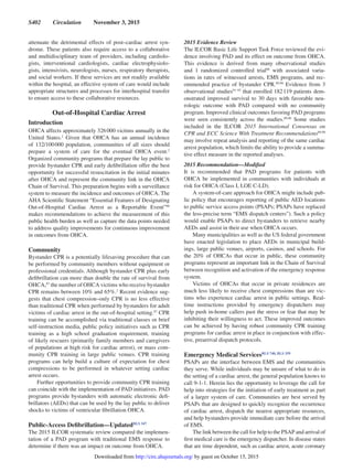 S402  Circulation  November 3, 2015
attenuate the detrimental effects of post–cardiac arrest syn-
drome. These patients also require access to a collaborative
and multidisciplinary team of providers, including cardiolo-
gists, interventional cardiologists, cardiac electrophysiolo-
gists, intensivists, neurologists, nurses, respiratory therapists,
and social workers. If these services are not readily available
within the hospital, an effective system of care would include
appropriate structures and processes for interhospital transfer
to ensure access to these collaborative resources.
Out-of-Hospital Cardiac Arrest
Introduction
OHCA affects approximately 326 000 victims annually in the
United States.2
Given that OHCA has an annual incidence
of 132/100 000 population, communities of all sizes should
prepare a system of care for the eventual OHCA event.2
Organized community programs that prepare the lay public to
provide bystander CPR and early defibrillation offer the best
opportunity for successful resuscitation in the initial minutes
after OHCA and represent the community link in the OHCA
Chain of Survival. This preparation begins with a surveillance
system to measure the incidence and outcomes of OHCA. The
AHA Scientific Statement “Essential Features of Designating
Out-of-Hospital Cardiac Arrest as a Reportable Event”86
makes recommendations to achieve the measurement of this
public health burden as well as capture the data points needed
to address quality improvements for continuous improvement
in outcomes from OHCA.
Community
Bystander CPR is a potentially lifesaving procedure that can
be performed by community members without equipment or
professional credentials. Although bystander CPR plus early
defibrillation can more than double the rate of survival from
OHCA,87
the number of OHCA victims who receive bystander
CPR remains between 10% and 65%.2
Recent evidence sug-
gests that chest compression–only CPR is no less effective
than traditional CPR when performed by bystanders for adult
victims of cardiac arrest in the out-of-hospital setting.87
CPR
training can be accomplished via traditional classes or brief
self-instruction media, public policy initiatives such as CPR
training as a high school graduation requirement, training
of likely rescuers (primarily family members and caregivers
of populations at high risk for cardiac arrest), or mass com-
munity CPR training in large public venues. CPR training
programs can help build a culture of expectation for chest
compressions to be performed in whatever setting cardiac
arrest occurs.
Further opportunities to provide community CPR training
can coincide with the implementation of PAD initiatives. PAD
programs provide bystanders with automatic electronic defi-
brillators (AEDs) that can be used by the lay public to deliver
shocks to victims of ventricular fibrillation OHCA.
Public-Access Defibrillation—UpdatedBLS 347
The 2015 ILCOR systematic review compared the implemen-
tation of a PAD program with traditional EMS response to
determine if there was an impact on outcome from OHCA.
2015 Evidence Review
The ILCOR Basic Life Support Task Force reviewed the evi-
dence involving PAD and its effect on outcome from OHCA.
This evidence is derived from many observational studies
and 1 randomized controlled trial88
with associated varia-
tions in rates of witnessed arrests, EMS programs, and rec-
ommended practice of bystander CPR.89,90
Evidence from 3
observational studies91–93
that enrolled 182 119 patients dem-
onstrated improved survival to 30 days with favorable neu-
rologic outcome with PAD compared with no community
program. Improved clinical outcomes favoring PAD programs
were seen consistently across the studies.89,90
Some studies
included in the ILCOR 2015 International Consensus on
CPR and ECC Science With Treatment Recommendations89,90
may involve repeat analysis and reporting of the same cardiac
arrest population, which limits the ability to provide a summa-
tive effect measure in the reported analyses.
2015 Recommendation—Modified
It is recommended that PAD programs for patients with
OHCA be implemented in communities with individuals at
risk for OHCA (Class I, LOE C-LD).
A system-of-care approach for OHCA might include pub-
lic policy that encourages reporting of public AED locations
to public service access points (PSAPs; PSAPs have replaced
the less-precise term “EMS dispatch centers”). Such a policy
would enable PSAPs to direct bystanders to retrieve nearby
AEDs and assist in their use when OHCA occurs.
Many municipalities as well as the US federal government
have enacted legislation to place AEDs in municipal build-
ings, large public venues, airports, casinos, and schools. For
the 20% of OHCAs that occur in public, these community
programs represent an important link in the Chain of Survival
between recognition and activation of the emergency response
system.
Victims of OHCAs that occur in private residences are
much less likely to receive chest compressions than are vic-
tims who experience cardiac arrest in public settings. Real-
time instructions provided by emergency dispatchers may
help push in-home callers past the stress or fear that may be
inhibiting their willingness to act. These improved outcomes
can be achieved by having robust community CPR training
programs for cardiac arrest in place in conjunction with effec-
tive, prearrival dispatch protocols.
Emergency Medical ServicesBLS 740, BLS 359
PSAPs are the interface between EMS and the communities
they serve. While individuals may be unsure of what to do in
the setting of a cardiac arrest, the general population knows to
call 9-1-1. Herein lies the opportunity to leverage the call for
help into strategies for the initiation of early treatment as part
of a larger system of care. Communities are best served by
PSAPs that are designed to quickly recognize the occurrence
of cardiac arrest, dispatch the nearest appropriate resources,
and help bystanders provide immediate care before the arrival
of EMS.
The link between the call for help to the PSAP and arrival of
first medical care is the emergency dispatcher. In disease states
that are time dependent, such as cardiac arrest, acute coronary
by guest on October 15, 2015http://circ.ahajournals.org/Downloaded from
 
