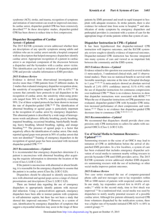 Kronick et al   Part 4: Systems of Care   S403
syndrome (ACS), stroke, and trauma, recognition of symptoms
and initiation of intervention can result in improved outcomes.
In cardiac arrest, dispatcher-guided CPR has been extensively
described.94,95
In these descriptive studies, dispatcher-guided
CPR has been shown to reduce time to first compression.
Dispatcher Recognition of Cardiac
Arrest—Updated
The 2015 ILCOR systematic review addressed whether there
are descriptions of any specific symptoms among adults and
children who are in cardiac arrest outside a hospital compared
with no description that helped emergency dispatchers identify
cardiac arrest. Appropriate recognition of a patient in cardiac
arrest is an important component of the discussion between
a dispatcher and the bystanders with a cardiac arrest victim.
This identification can lead to initiation of dispatcher-guided
CPR and provide valuable information to EMS providers.
2015 Evidence Review
Evidence is derived from observational investigations that
involve more than 17 000 patients from 27 different studies. In
2 studies that evaluated emergency dispatcher recognition alone,
the sensitivity of recognition ranged from 18% to 83%.96,97
In
systems that currently have protocols to aid dispatchers in the
recognition of cardiac arrest, the sensitivity when using proto-
cols ranged from 38% to 96.9%, with a specificity exceeding
99%. Use of these scripted protocols has been shown to increase
the rate of dispatcher-guided CPR.98–100
The identification of
abnormal breathing or agonal gasps is particularly important
in the recognition of cardiac arrest by emergency dispatchers.
This abnormal pattern is described by a wide range of heteroge-
neous words and phrases: difficulty breathing, poorly breathing,
impaired breathing, occasional breathing, barely/hardly breath-
ing, heavy breathing, labored breathing, sighing, and strange
breathing.96,101
The presence of agonal gasps is a factor that
negatively affects the identification of cardiac arrest. One study
reported agonal gasps were present in 50% of cardiac arrests that
were not identified.99
Training of emergency dispatchers in the
recognition of agonal gasps has been associated with increased
dispatcher-guided CPR.102,103
2015 Recommendations—Updated
It is recommended that emergency dispatchers determine if a
patient is unconscious with abnormal breathing after acquir-
ing the requisite information to determine the location of the
event (Class I, LOE C-LD).
If the patient is unconscious with abnormal or absent breath-
ing, it is reasonable for the emergency dispatcher to assume that
the patient is in cardiac arrest (Class IIa, LOE C-LD).
Dispatchers should be educated to identify unconscious-
ness with abnormal and agonal gasps across a range of clinical
presentations and descriptions (Class I, LOE C-LD).
There are limited data regarding the use of emergency
dispatchers to appropriately identify patients with myocar-
dial infarction. Using a protocol-driven approach, emergency
dispatchers have been able to instruct patients with symptoms
to self-administer aspirin, but there has not been a study that
showed this improved outcomes.104
However, in a system of
care, identification by emergency dispatchers of symptoms that
suggest a myocardial infarction may assist in the triage of these
patients by EMS personnel and result in rapid transport to hos-
pitals with adequate resources. In stroke patients, there is also
evidence for reduced time from scene to hospital,105
and iden-
tification of stroke symptoms by emergency dispatchers and
prehospital providers is consistent with a system of care for the
appropriate triage of stroke patients within that system of care.
Dispatcher Instruction in CPR—Updated
It has been hypothesized that dispatcher-initiated CPR
instruction will improve outcomes, and the ILCOR system-
atic review sought to identify evidence of improved outcomes.
Dispatcher-initiated CPR instruction has become integrated
into many systems of care and viewed as an important link
between the community and the EMS system.
2015 Evidence Review—Updated
Evidence related to this question was assessed in several studies
(1 meta-analysis, 3 randomized clinical trials, and 11 observa-
tional studies). There was no statistical benefit in survival with
favorable neurologic outcome at the time of hospital discharge
to 1 year.103,106–108
A meta-analysis showed an absolute survival
benefit of 2.4% (95% confidence interval, 0.1%–4.9%) with
the use of dispatcher instructions for continuous compressions
over traditional CPR.109
There is no evidence, however, to show
that dispatcher instructions were associated with ROSC.99,106
When the use of dispatcher instructions on CPR parameters was
evaluated, dispatcher-guided CPR with bystander CPR initia-
tion increased performance of chest compressions and venti-
lation.107,110
There is no evidence that dispatcher-guided CPR
decreases time to commence CPR.98,100,103,111,112
2015 Recommendation—Updated
We recommend that dispatchers should provide chest com-
pression–only CPR instructions to callers for adults with sus-
pected OHCA (Class I, LOE C-LD).
Use of Social Media to Summon Rescuers—
UpdatedEIT 878
Summoning rescuers to the scene of an OHCA may lead to
initiation of CPR or defibrillation before the arrival of dis-
patched EMS providers. In a few localities, a system of care
has been evaluated that includes emergency dispatcher acti-
vation of social media to summon nearby willing rescuers to
provide bystander CPR until EMS providers arrive. The 2015
ILCOR systematic review addressed whether EMS dispatch-
ers summoning rescuers with the use of technology or other
social media improves patient outcomes.
2015 Evidence Review
Two case series examined the use of computer-generated
phone calls and text messages sent to lay responders within
500 or 1000 meters of patients with suspected cardiac arrest.
In one study, lay responders arrived first in 44.6% of epi-
sodes,113
while in the second study, time to first shock was
improved.114
In a randomized trial, social media was used by
dispatchers to notify nearby potential rescuers of a possible
cardiac arrest. Although few patients ultimately received CPR
from volunteers dispatched by the notification system, there
was a higher rate of bystander-initiated CPR (62% vs 48% in
control group).114a
by guest on October 15, 2015http://circ.ahajournals.org/Downloaded from
 