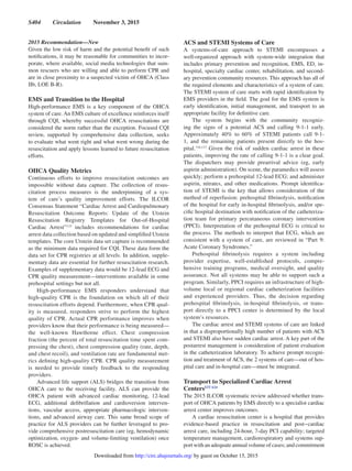 S404  Circulation  November 3, 2015
2015 Recommendation—New
Given the low risk of harm and the potential benefit of such
notifications, it may be reasonable for communities to incor-
porate, where available, social media technologies that sum-
mon rescuers who are willing and able to perform CPR and
are in close proximity to a suspected victim of OHCA (Class
IIb, LOE B-R).
EMS and Transition to the Hospital
High-performance EMS is a key component of the OHCA
system of care. An EMS culture of excellence reinforces itself
through CQI, whereby successful OHCA resuscitations are
considered the norm rather than the exception. Focused CQI
review, supported by comprehensive data collection, seeks
to evaluate what went right and what went wrong during the
resuscitation and apply lessons learned to future resuscitation
efforts.
OHCA Quality Metrics
Continuous efforts to improve resuscitation outcomes are
impossible without data capture. The collection of resus-
citation process measures is the underpinning of a sys-
tem of care’s quality improvement efforts. The ILCOR
Consensus Statement “Cardiac Arrest and Cardiopulmonary
Resuscitation Outcome Reports: Update of the Utstein
Resuscitation Registry Templates for Out-of-Hospital
Cardiac Arrest”115
includes recommendations for cardiac
arrest data collection based on updated and simplified Utstein
templates. The core Utstein data set capture is recommended
as the minimum data required for CQI. These data form the
data set for CPR registries at all levels. In addition, supple-
mentary data are essential for further resuscitation research.
Examples of supplementary data would be 12-lead ECG and
CPR quality measurement—interventions available in some
prehospital settings but not all.
High-performance EMS responders understand that
high-quality CPR is the foundation on which all of their
resuscitation efforts depend. Furthermore, when CPR qual-
ity is measured, responders strive to perform the highest
quality of CPR. Actual CPR performance improves when
providers know that their performance is being measured—
the well-known Hawthorne effect. Chest compression
fraction (the percent of total resuscitation time spent com-
pressing the chest), chest compression quality (rate, depth,
and chest recoil), and ventilation rate are fundamental met-
rics defining high-quality CPR. CPR quality measurement
is needed to provide timely feedback to the responding
providers.
Advanced life support (ALS) bridges the transition from
OHCA care to the receiving facility. ALS can provide the
OHCA patient with advanced cardiac monitoring, 12-lead
ECG, additional defibrillation and cardioversion interven-
tions, vascular access, appropriate pharmacologic interven-
tions, and advanced airway care. This same broad scope of
practice for ALS providers can be further leveraged to pro-
vide comprehensive postresuscitation care (eg, hemodynamic
optimization, oxygen- and volume-limiting ventilation) once
ROSC is achieved.
ACS and STEMI Systems of Care
A systems-of-care approach to STEMI encompasses a
well-organized approach with system-wide integration that
includes primary prevention and recognition, EMS, ED, in-
hospital, specialty cardiac center, rehabilitation, and second-
ary prevention community resources. This approach has all of
the required elements and characteristics of a system of care.
The STEMI system of care starts with rapid identification by
EMS providers in the field. The goal for the EMS system is
early identification, initial management, and transport to an
appropriate facility for definitive care.
The system begins with the community recogniz-
ing the signs of a potential ACS and calling 9-1-1 early.
Approximately 40% to 60% of STEMI patients call 9-1-
1, and the remaining patients present directly to the hos-
pital.116,117
Given the risk of sudden cardiac arrest in these
patients, improving the rate of calling 9-1-1 is a clear goal.
The dispatchers may provide prearrival advice (eg, early
aspirin administration). On scene, the paramedics will assess
quickly; perform a prehospital 12-lead ECG; and administer
aspirin, nitrates, and other medications. Prompt identifica-
tion of STEMI is the key that allows consideration of the
method of reperfusion: prehospital fibrinolysis, notification
of the hospital for early in-hospital fibrinolysis, and/or spe-
cific hospital destination with notification of the catheteriza-
tion team for primary percutaneous coronary intervention
(PPCI). Interpretation of the prehospital ECG is critical to
the process. The methods to interpret that ECG, which are
consistent with a system of care, are reviewed in “Part 9:
Acute Coronary Syndromes.”
Prehospital fibrinolysis requires a system including
provider expertise, well-established protocols, compre-
hensive training programs, medical oversight, and quality
assurance. Not all systems may be able to support such a
program. Similarly, PPCI requires an infrastructure of high-
volume local or regional cardiac catheterization facilities
and experienced providers. Thus, the decision regarding
prehospital fibrinolysis, in-hospital fibrinolysis, or trans-
port directly to a PPCI center is determined by the local
system’s resources.
The cardiac arrest and STEMI systems of care are linked
in that a disproportionally high number of patients with ACS
and STEMI also have sudden cardiac arrest. A key part of the
postarrest management is consideration of patient evaluation
in the catheterization laboratory. To achieve prompt recogni-
tion and treatment of ACS, the 2 systems of care—out of hos-
pital care and in-hospital care—must be integrated.
Transport to Specialized Cardiac Arrest
CentersEIT 624
The 2015 ILCOR systematic review addressed whether trans-
port of OHCA patients by EMS directly to a specialist cardiac
arrest center improves outcomes.
A cardiac resuscitation center is a hospital that provides
evidence-based practice in resuscitation and post‒cardiac
arrest care, including 24-hour, 7-day PCI capability; targeted
temperature management, cardiorespiratory and systems sup-
port with an adequate annual volume of cases; and commitment
by guest on October 15, 2015http://circ.ahajournals.org/Downloaded from
 