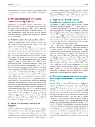 ESC/EACTS Guidelines                                                                                                                    2511


revascularization and may show improvements in regional and global        a small nuclear substudy of the COURAGE trial (which reported
contractile function, symptoms, exercise capacity, and long-term          no overall survival beneﬁt of PCI over OMT), involving just over
prognosis.16                                                              300 patients, 100 patients with .10% ischaemic myocardium
                                                                          had a lower risk of death or MI with revascularization.14

6. Revascularization for stable                                           6.3 Optimal medical therapy vs.
coronary artery disease                                                   percutaneous coronary intervention
Depending on its symptomatic, functional, and anatomical com-             The efﬁcacy of PCI (with or without stenting) vs. OMT has been
plexity, stable CAD can be treated by OMT only or combined                addressed in several meta-analyses29,30,39 – 42 and a large RCT.43
with revascularization using PCI or CABG. The main indications            Most meta-analyses reported no mortality beneﬁt, increased non-
for revascularization are persistence of symptoms despite OMT             fatal periprocedural MI, and reduced need for repeat revasculariza-
and/or prognosis. Over the last two decades signiﬁcant advances           tion with PCI. One meta-analysis41 reported a survival beneﬁt for
in all three treatment modalities have reduced many previous              PCI over OMT (respective mortalities of 7.4% vs. 8.7% at an
trials to historic value.                                                 average follow-up of 51 months), but this study included patients
                                                                          with recent MI and CABG patients in the revascularized group.
6.1 Evidence basis for revascularization                                  Another meta-analysis reported reduced mortality for PCI vs.
The evidence basis for CABG and PCI is derived from RCTs and              OMT, even after exclusion of MI patients [hazard ratio (HR)
large propensity-matched observational registries; both have              0.82, 95% conﬁdence interval (CI) 0.68–0.99].30
important strengths, but also limitations.                                   The COURAGE RCT43 randomized 2287 patients with known
   By eliminating bias, individual RCTs and their subsequent              signiﬁcant CAD and objective evidence of myocardial ischaemia to
meta-analyses29 – 31 constitute the highest hierarchical form of          OMT alone or to OMT + PCI. At a median follow-up of 4.6 years,
evidence-based medicine. However, their extrapolation to routine          there was no signiﬁcant difference in the composite of death, MI,
clinical practice is complicated by the fact that their patient popu-     stroke, or hospitalization for unstable angina. Freedom from
lations are often not representative of those encountered in normal       angina was greater by 12% in the PCI group at 1 year but was
clinical practice (e.g. most RCTs of PCI and CABG in ‘multivessel’        eroded by 5 years, by which time 21% of the PCI group and 33%
CAD enrolled ,10% of potentially eligible patients, most of whom          of the OMT group had received additional revascularization (P ,
actually had single or double vessel CAD). Analysis on an                 0.001). The authors concluded that an initial strategy of PCI in
intention-to-treat basis is problematic when many patients cross          stable CAD did not reduce the risk of death, MI, or MACE when
over from medical therapy to revascularization or from PCI to             added to OMT. The severity of CAD in COURAGE was, at most,
CABG. Limited duration of follow-up (usually ,5 years) incompletely       moderate, with the relative proportions of one-, two- and three-
depicts the advantages of CABG, which initially accrue with time but      vessel CAD being 31%, 39%, and 30%, while only 31% of patients
which may also eventually be eroded by progressive vein graft failure.    had proximal LAD disease. Furthermore, patients with LM disease
   In contrast, by capturing data on all interventions, large observa-    were excluded and most patients had normal LV function.
tional registries may more accurately reﬂect routine clinical
practice. In the absence of randomization, however, their fundamen-       6.4 Percutaneous coronary intervention
tal limitation is that they cannot account for all confounding factors,   with drug-eluting stents vs. bare metal
which may inﬂuence both the choice and the outcome of different           stents
interventions. Propensity matching for both cardiac and non-cardiac       Brophy et al.,44 in an analysis of 29 trials involving 9918 patients,
comorbidity can only partially mitigate this problem. Accepting this      reported no difference between bare metal stent (BMS) and
limitation, independent registries have consistently reported that an     balloon angioplasty in terms of death, MI, or the need for
initial strategy of CABG rather than PCI in propensity-matched            CABG, but an 5% absolute reduction in restenosis with stenting.
patients with MVD or LM CAD improved survival over a 3- to                Subsequent meta-analyses45 of RCTs comparing DES with BMS
5-year period by 5%, accompanied by a four- to seven-fold                 reported similar rates of death, cardiac death, and non-fatal MI,
reduction in the need for reintervention.32 – 37 The differing            but a signiﬁcant reduction in the need for subsequent or repeat
populations in RCTs and registries may partly explain the apparent        target vessel revascularization (TVR) with DES. In contrast,
differences in the respective efﬁcacies of the two procedures, at         Kirtane et al.,46 in an unadjusted analysis of 182 901 patients in
least in patients with the most severe CAD.                               34 observational studies of BMS and DES, reported a signiﬁcant
                                                                          reduction in mortality (HR 0.78, 95% CI 0.71–0.86) and MI (HR
6.2 Impact of ischaemic burden on                                         0.87, 95% CI 0.78 –0.97) with DES. After multivariable adjustment,
prognosis                                                                 the beneﬁts of DES were signiﬁcantly attenuated and the possibility
The adverse impact of demonstrable ischaemia on clinical outcome          that at least some of the clinical beneﬁt of DES might be due to
[death, myocardial infarction (MI), ACS, occurrence of angina] has        concomitant dual antiplatelet therapy (DAPT) could not be
been well recognized for over two decades.13,38 While sympto-             excluded. In a network meta-analysis restricted to patients with
matic patients with no or little evidence of ischaemia have no prog-      non-acute CAD, sequential advances in PCI techniques were not
nostic beneﬁt from revascularization, asymptomatic patients with a        associated with incremental mortality beneﬁt in comparison with
signiﬁcant mass of ischaemic myocardium do.13,38 Most recently, in        OMT.42
 