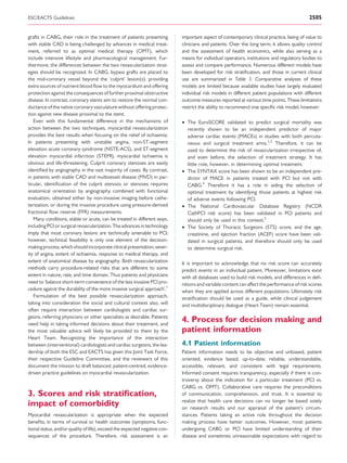 ESC/EACTS Guidelines                                                                                                                       2505


grafts in CABG, their role in the treatment of patients presenting          important aspect of contemporary clinical practice, being of value to
with stable CAD is being challenged by advances in medical treat-           clinicians and patients. Over the long term, it allows quality control
ment, referred to as optimal medical therapy (OMT), which                   and the assessment of health economics, while also serving as a
include intensive lifestyle and pharmacological management. Fur-            means for individual operators, institutions and regulatory bodies to
thermore, the differences between the two revascularization strat-          assess and compare performance. Numerous different models have
egies should be recognized. In CABG, bypass grafts are placed to            been developed for risk stratiﬁcation, and those in current clinical
the mid-coronary vessel beyond the ‘culprit’ lesion(s), providing           use are summarized in Table 3. Comparative analyses of these
extra sources of nutrient blood ﬂow to the myocardium and offering          models are limited because available studies have largely evaluated
protection against the consequences of further proximal obstructive         individual risk models in different patient populations with different
disease. In contrast, coronary stents aim to restore the normal con-        outcome measures reported at various time points. These limitations
ductance of the native coronary vasculature without offering protec-        restrict the ability to recommend one speciﬁc risk model; however:
tion against new disease proximal to the stent.
   Even with this fundamental difference in the mechanisms of               † The EuroSCORE validated to predict surgical mortality was
action between the two techniques, myocardial revascularization               recently shown to be an independent predictor of major
provides the best results when focusing on the relief of ischaemia.           adverse cardiac events (MACEs) in studies with both percuta-
In patients presenting with unstable angina, non-ST-segment                   neous and surgical treatment arms.2,3 Therefore, it can be
elevation acute coronary syndrome (NSTE-ACS), and ST-segment                  used to determine the risk of revascularization irrespective of,
elevation myocardial infarction (STEMI), myocardial ischaemia is              and even before, the selection of treatment strategy. It has
obvious and life-threatening. Culprit coronary stenoses are easily            little role, however, in determining optimal treatment.
identiﬁed by angiography in the vast majority of cases. By contrast,        † The SYNTAX score has been shown to be an independent pre-
in patients with stable CAD and multivessel disease (MVD) in par-             dictor of MACE in patients treated with PCI but not with
ticular, identiﬁcation of the culprit stenosis or stenoses requires           CABG.4 Therefore it has a role in aiding the selection of
anatomical orientation by angiography combined with functional                optimal treatment by identifying those patients at highest risk
evaluation, obtained either by non-invasive imaging before cathe-             of adverse events following PCI.
terization, or during the invasive procedure using pressure-derived         † The National Cardiovascular Database Registry (NCDR
fractional ﬂow reserve (FFR) measurements.                                    CathPCI risk score) has been validated in PCI patients and
   Many conditions, stable or acute, can be treated in different ways,        should only be used in this context.5
including PCI or surgical revascularization. The advances in technology     † The Society of Thoracic Surgeons (STS) score, and the age,
imply that most coronary lesions are technically amenable to PCI;             creatinine, and ejection fraction (ACEF) score have been vali-
however, technical feasibility is only one element of the decision-           dated in surgical patients, and therefore should only be used
making process, which should incorporate clinical presentation, sever-        to determine surgical risk.
ity of angina, extent of ischaemia, response to medical therapy, and
extent of anatomical disease by angiography. Both revascularization         It is important to acknowledge that no risk score can accurately
methods carry procedure-related risks that are different to some            predict events in an individual patient. Moreover, limitations exist
extent in nature, rate, and time domain. Thus patients and physicians       with all databases used to build risk models, and differences in deﬁ-
need to ‘balance short-term convenience of the less invasive PCI pro-       nitions and variable content can affect the performance of risk scores
cedure against the durability of the more invasive surgical approach’.1     when they are applied across different populations. Ultimately risk
   Formulation of the best possible revascularization approach,             stratiﬁcation should be used as a guide, while clinical judgement
taking into consideration the social and cultural context also, will        and multidisciplinary dialogue (Heart Team) remain essential.
often require interaction between cardiologists and cardiac sur-
geons, referring physicians or other specialists as desirable. Patients
need help in taking informed decisions about their treatment, and
                                                                            4. Process for decision making and
the most valuable advice will likely be provided to them by the             patient information
Heart Team. Recognizing the importance of the interaction
between (interventional) cardiologists and cardiac surgeons, the lea-       4.1 Patient information
dership of both the ESC and EACTS has given this Joint Task Force,          Patient information needs to be objective and unbiased, patient
their respective Guideline Committee, and the reviewers of this             oriented, evidence based, up-to-date, reliable, understandable,
document the mission to draft balanced, patient-centred, evidence-          accessible, relevant, and consistent with legal requirements.
driven practice guidelines on myocardial revascularization.                 Informed consent requires transparency, especially if there is con-
                                                                            troversy about the indication for a particular treatment (PCI vs.
                                                                            CABG vs. OMT). Collaborative care requires the preconditions
3. Scores and risk stratiﬁcation,                                           of communication, comprehension, and trust. It is essential to
                                                                            realize that health care decisions can no longer be based solely
impact of comorbidity                                                       on research results and our appraisal of the patient’s circum-
Myocardial revascularization is appropriate when the expected               stances. Patients taking an active role throughout the decision
beneﬁts, in terms of survival or health outcomes (symptoms, func-           making process have better outcomes. However, most patients
tional status, and/or quality of life), exceed the expected negative con-   undergoing CABG or PCI have limited understanding of their
sequences of the procedure. Therefore, risk assessment is an                disease and sometimes unreasonable expectations with regard to
 