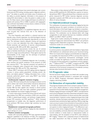 2510                                                                                                                    ESC/EACTS Guidelines


    Stress imaging techniques have several advantages over conven-        Meta-analysis of data obtained with PET demonstrated 92% sen-
tional exercise ECG testing, including superior diagnostic perform-    sitivity and 85% speciﬁcity for CAD detection, superior to myocar-
ance,12 the ability to quantify and localize areas of ischaemia, and   dial perfusion SPECT. Myocardial blood ﬂow in absolute units (mL/
the ability to provide diagnostic information in the presence of       g/min) measured by PET further improves diagnostic accuracy,
resting ECG abnormalities or when the patient is unable to exer-       especially in patients with MVD, and can be used to monitor the
cise. For these reasons, stress imaging techniques are preferred in    effects of various therapies.
patients with previous PCI or CABG. In patients with angiographi-
cally conﬁrmed intermediate coronary lesions, evidence of ischae-
                                                                       5.3 Hybrid/combined imaging
mia is predictive of future events.                                    The combination of anatomical and functional imaging has become
    Stress echocardiography                                            appealing because the spatial correlation of structural and func-
    Stress echocardiography is an established diagnostic test and is   tional information of the fused images may facilitate a comprehen-
more accurate than exercise ECG test in the detection of               sive interpretation of coronary lesions and their pathophysiological
ischaemia.12                                                           relevance. This combination can be obtained either with image
    The most frequently used method is a physical exercise test        coregistration or with devices that have two modalities combined
typically using a bicycle ergometer, but pharmacological stressors     (MDCT and SPECT, MDCT and PET).
such as dobutamine and less frequently dipyridamole can also be           Single-centre studies evaluating the feasibility and accuracy of
used. The technique requires adequate training and experience          combined imaging have demonstrated that MDCT and perfusion
since it is more user dependent than other imaging techniques.         imaging provide independent prognostic information. No large or
Pooled sensitivity and speciﬁcity of exercise echocardiography         multicentre studies are currently available.
are reported as 80– 85% and 84–86%, respectively.12                    5.4 Invasive tests
    Recent technical improvements involve the use of contrast
                                                                       In common practice, many patients with intermediate or high pretest
agents to facilitate identiﬁcation of regional wall motion abnormal-
                                                                       CAD likelihood are catheterized without prior functional testing.
ities and to image myocardial perfusion. These agents improve the
                                                                       When non-invasive stress imaging is contraindicated, non-diagnostic,
interpretability of the images, but the technique of perfusion
                                                                       or unavailable, the measurement of FFR or coronary ﬂow reserve is
imaging is not yet established.
                                                                       helpful. Even experienced interventional cardiologists cannot
    Perfusion scintigraphy
                                                                       predict accurately the signiﬁcance of most intermediate stenoses
    SPECT perfusion is an established diagnostic test. It provides a
                                                                       on the basis of visual assessment or quantitative coronary angiogra-
more sensitive and speciﬁc prediction of the presence of CAD
                                                                       phy.27,28 Deferral of PCI15,28 or CABG27 in patients with FFR .0.80
than exercise ECG.12 The reported sensitivity and speciﬁcity of
                                                                       is safe and clinical outcome is excellent. Thus, FFR is indicated for the
exercise scintigraphy when compared with invasive angiography
                                                                       assessment of the functional consequences of moderate coronary
range between 85–90% and 70 –75%, respectively.12
                                                                       stenoses when functional information is lacking.
    Newer SPECT techniques with ECG gating improve diagnostic
accuracy in various patient populations, including women, dia-         5.5 Prognostic value
betics, and elderly patients.23 Adding information from a simul-       Normal functional imaging results are linked with excellent prog-
taneously performed calcium score using MDCT may further               nosis while documented ischaemia is associated with increased
increase the accuracy.24                                               risk for MACE. Prognostic information obtained from MDCT
    Cardiovascular magnetic resonance imaging                          imaging is becoming available.
    Cardiac MRI stress testing with pharmacological stressors can be
used to detect wall motion abnormalities induced by dobutamine         5.6 Detection of myocardial viability
infusion or perfusion abnormalities induced by adenosine.              The prognosis of patients with chronic ischaemic systolic LV dysfunc-
Cardiac MRI has been applied only recently in clinical practice        tion is poor, despite advances in various therapies. Non-invasive
and therefore fewer data have been published compared with             assessment of myocardial viability should guide patient management.
other established non-invasive imaging techniques.12                   Multiple imaging techniques including PET, SPECT, and dobutamine
    A recent meta-analysis showed that stress-induced wall motion      stress echocardiography have been extensively evaluated for assess-
abnormalities from MRI had a sensitivity of 83% and a speciﬁcity       ment of viability and prediction of clinical outcome after myocardial
of 86% in patient-based analysis, and perfusion imaging demon-         revascularization. In general, nuclear imaging techniques have a high
strated 91% sensitivity and 81% speciﬁcity.25 When evaluated           sensitivity, whereas techniques evaluating contractile reserve have
prospectively at multiple sites, the diagnostic performance of         somewhat lower sensitivity but higher speciﬁcity. MRI has a high diag-
stress perfusion MRI shows similarly high sensitivity but lower        nostic accuracy to assess transmural extent of myocardial scar tissue,
speciﬁcity.                                                            but its ability to detect viability and predict recovery of wall motion is
    Multidetector computed tomography perfusion                        not superior to other imaging techniques.16 The differences in per-
    MDCT can be used for perfusion imaging, but data obtained in       formance of the various imaging techniques are small, and experi-
clinical settings are scarce.                                          ence and availability commonly determine which technique is used.
    Positron emission tomography                                       Current evidence is mostly based on observational studies or
    Studies with myocardial perfusion PET have reported excellent      meta-analyses, with the exception of two RCTs, both relating to
diagnostic capabilities in the detection of CAD. The comparisons       PET imaging.17 Patients with a substantial amount of dysfunctional
of PET perfusion imaging have also favoured PET over SPECT.26          but viable myocardium are likely to beneﬁt from myocardial
 