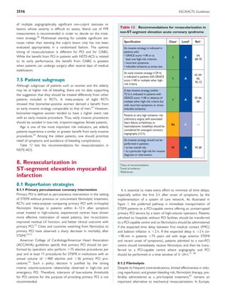 2516                                                                                                                           ESC/EACTS Guidelines


of multiple angiographically signiﬁcant non-culprit stenoses or
lesions whose severity is difﬁcult to assess, liberal use of FFR       Table 12 Recommendations for revascularization in
measurement is recommended in order to decide on the treat-            non-ST-segment elevation acute coronary syndrome
ment strategy.28 Multivessel stenting for suitable signiﬁcant ste-
noses rather than stenting the culprit lesion only has not been            Speciﬁcation                               Classa    Levelb   Ref.c
evaluated appropriately in a randomized fashion. The optimal               An invasive strategy is indicated in
timing of revascularization is different for PCI and for CABG.             patients with:
While the beneﬁt from PCI in patients with NSTE-ACS is related             • GRACE score >140 or at                                       64,
                                                                                                                        I         A
                                                                             least one high-risk criterion.                              68–70
to its early performance, the beneﬁt from CABG is greatest                 • recurrent symptoms.
when patients can undergo surgery after several days of medical            • inducible ischaemia at stress test.
stabilization.
                                                                           An early invasive strategy (<24 h)
                                                                                                                                         63, 64,
                                                                           is indicated in patients with GRACE
                                                                                                                        I         A       66,
7.5 Patient subgroups                                                      score >140 or multiple other high-
                                                                                                                                         70–72
                                                                           risk criteria.
Although subgroups of patients such as women and the elderly
may be at higher risk of bleeding, there are no data supporting            A late invasive strategy (within
the suggestion that they should be treated differently from other          72 h) is indicated in patients with
                                                                           GRACE score <140 or absence of                                59, 66,
patients included in RCTs. A meta-analysis of eight RCTs                                                                I         A
                                                                           multiple other high-risk criteria but                           68
showed that biomarker-positive women derived a beneﬁt from                 with recurrent symptoms or stress-
an early invasive strategy comparable to that of men.67 However,           inducible ischaemia.
biomarker-negative women tended to have a higher event rate
                                                                           Patients at very high ischaemic risk
with an early invasive procedure. Thus, early invasive procedures          (refractory angina, with associated
should be avoided in low-risk, troponin-negative, female patients.         heart failure, arrhythmias or
                                                                                                                       IIa        C        —
   Age is one of the most important risk indicators, yet elderly           haemodynamic instability) should be
                                                                           considered for emergent coronary
patients experience a similar or greater beneﬁt from early invasive
                                                                           angiography (<2 h).
procedures.59 Among the oldest patients, one should prioritize
relief of symptoms and avoidance of bleeding complications.                An invasive strategy should not be
                                                                           performed in patients:
   Table 12 lists the recommendations for revascularization in
                                                                           • at low overall risk.                      III        A      59, 68
NSTE-ACS.                                                                  • at a particular high-risk for invasive
                                                                           diagnosis or intervention.

8. Revascularization in                                                a
                                                                        Class of recommendation.
ST-segment elevation myocardial                                        b
                                                                       c
                                                                         Level of evidence.
                                                                        References.
infarction
8.1 Reperfusion strategies
8.1.1 Primary percutaneous coronary intervention                         It is essential to make every effort to minimize all time delays,
Primary PCI is deﬁned as percutaneous intervention in the setting     especially within the ﬁrst 2 h after onset of symptoms, by the
of STEMI without previous or concomitant ﬁbrinolytic treatment.       implementation of a system of care network. As illustrated in
RCTs and meta-analyses comparing primary PCI with in-hospital         Figure 1, the preferred pathway is immediate transportation of
ﬁbrinolytic therapy in patients within 6 –12 h after symptom          STEMI patients to a PCI-capable centre offering an uninterrupted
onset treated in high-volume, experienced centres have shown          primary PCI service by a team of high-volume operators. Patients
more effective restoration of vessel patency, less re-occlusion,      admitted to hospitals without PCI facilities should be transferred
improved residual LV function, and better clinical outcome with       to a PCI-capable centre and no ﬁbrinolytics should be administered
primary PCI.73 Cities and countries switching from ﬁbrinolysis to     if the expected time delay between ﬁrst medical contact (FMC)
primary PCI have observed a sharp decrease in mortality after         and balloon inﬂation is ,2 h. If the expected delay is .2 h (or
STEMI.74,75                                                           .90 min in patients ,75 years old with large anterior STEMI
   American College of Cardiology/American Heart Association          and recent onset of symptoms), patients admitted to a non-PCI
(ACC/AHA) guidelines specify that primary PCI should be per-          centre should immediately receive ﬁbrinolysis and then be trans-
formed by operators who perform .75 elective procedures per           ferred to a PCI-capable centre where angiography and PCI
year and at least 11 procedures for STEMI in institutions with an     should be performed in a time window of 3–24 h.77 – 80
annual volume of .400 elective and .36 primary PCI pro-
cedures.76 Such a policy decision is justiﬁed by the strong           8.1.2 Fibrinolysis
inverse volume-outcome relationship observed in high-risk and         Despite its frequent contraindications, limited effectiveness in indu-
emergency PCI. Therefore, tolerance of low-volume thresholds          cing reperfusion, and greater bleeding risk, ﬁbrinolytic therapy, pre-
for PCI centres for the purpose of providing primary PCI is not       ferably administered as a pre-hospital treatment,81 remains an
recommended.                                                          important alternative to mechanical revascularization. In Europe,
 
