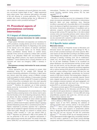 2534                                                                                                                    ESC/EACTS Guidelines


risk of stroke, AF, respiratory and wound infections, less transfu-      meta-analyses. Therefore, the recommendation for systematic
sion, and shorter hospital length of stay.201 Highly experienced         manual thrombus aspiration during primary PCI has been
teams obtain similar 1-year outcomes, graft patency, and quality         upgraded.94,204 – 208
of life with off-pump vs. on-pump approaches. Thus, currently                Treatment of ‘no reﬂow’
available data remain conﬂicting perhaps due to differences in               No-reﬂow or slow-ﬂow may occur as a consequence of down-
patient selection and/or procedural techniques.202                       stream microvascular embolization of thrombotic or atheromatous
                                                                         (lipid-rich) debris and cause reperfusion injury. Reversing
                                                                         no-reﬂow is associated with a favourable effect on LV remodelling
11. Procedural aspects of                                                even in the absence of signiﬁcant improvement in regional contrac-
                                                                         tile function. Intracoronary administration of vasodilators such as
percutaneous coronary                                                    adenosine, verapamil, nicorandil, papaverine, and nitroprusside
intervention                                                             during and after primary PCI improves ﬂow in the infarct-related
                                                                         coronary artery and myocardial perfusion and/or reduces infarct
11.1 Impact of clinical presentation                                     size, but large RCTs are lacking.55 High-dose i.v. adenosine infusion
Percutaneous coronary intervention for stable coronary                   was also associated with a reduction in infarct size, but clinical out-
artery disease                                                           comes were not signiﬁcantly improved.209
   Proper patient information and preparation are mandatory for
all PCI procedures, including elective and ad hoc interventions in       11.2 Speciﬁc lesion subsets
patients with stable CAD (Section 4). Depending on the severity          Bifurcation stenosis
of the stenosis and in the absence of extensive calciﬁcation,               Coronary stenoses are frequently located at bifurcations and
many stable, non-occlusive lesions can be directly stented,              bifurcation lesions still represent a major challenge for PCI, in
without pre-dilatation. Severely ﬁbrotic or calciﬁed lesions,            terms of both procedural technique and clinical outcome. Bifur-
especially if they cannot be crossed by a balloon after successful       cation lesions are best described according to the Medina classiﬁ-
wiring or be adequately dilated with non-compliant balloons              cation. Despite many attempts with a variety of different stenting
despite high inﬂation pressure, may require pre-treatment with           techniques (T-stenting, V-stenting, crush, and its modiﬁcations,
rotablation.55 Acute ischaemia due to coronary dissection can be         culotte, etc.), the optimal strategy for every anatomical subset
corrected with stents and emergency CABG is necessary in                 has not yet been established. Variables to be considered are
,0.1%.                                                                   plaque distribution, size and downstream territory of each vessel
   Percutaneous coronary intervention for acute coronary                 (main and side branch), and the bifurcation angle. Stent implan-
artery disease                                                           tation in the main vessel only, followed by provisional angioplasty
   Various approaches have been evaluated to prevent distal              with or without stenting of the side branch, seems preferable com-
embolization during PCI for unstable CAD. Although the                   pared with routine stenting of both vessels. FFR data from side
concept of preventing embolization of thrombus or debris seems           branches suggest that angiography overestimates the functional
very rational, initial trials testing a variety of different concepts    severity of side branch stenosis. Final kissing balloon dilatation is
could not establish its clinical usefulness. A meta-analysis including   recommended when two stents are eventually required. Several
1467 STEMI patients enrolled in eight RCTs showed no difference          stents designed speciﬁcally for treatment of bifurcation lesions
in terms of blood ﬂow normalization rate in the culprit epicardial       have undergone extensive evaluation with good angiographic and
vessel between patients allocated to distal protection devices or        clinical results, especially with side branch size .2.5 mm. Com-
controls.203 Therefore, the systematic use of distal protection          parative RCTs vs. provisional stenting are lacking.
devices cannot be recommended for PCI in lesions with a high                The above comments apply to PCI of (unprotected) LM lesions,
thrombotic burden.                                                       when indicated (Section 6). For bifurcation and LM lesions, DES
   One limitation of distal placement of occlusive balloons or ﬁlters    are preferred with special attention to adequate sizing and deploy-
beyond thrombus-containing lesions is the obvious need to pene-          ment. For treatment of small vessels (,2.5 mm), DES with strong
trate the thrombus at the risk of detaching small particles. Alterna-    antiproliferative properties (late lumen loss ≤0.2 mm) are pre-
tive devices that allow immediate suction are potentially more           ferred to reduce restenosis rates.210
useful. There is evidence of beneﬁt for direct catheter aspiration          Chronic total coronary occlusion
of thrombus in STEMI.204 – 206 The TAPAS trial assigned 1071                CTO is deﬁned as TIMI 0 ﬂow for .3 months. Following the
patients to catheter-based thrombus aspiration (Export aspiration        negative results of two RCTs addressing the usefulness of
catheter) followed by primary PCI or conventional primary PCI.207        opening occluded culprit coronary arteries in the early post-MI
Patients randomized to thrombus aspiration had a signiﬁcantly            phase,90,91,211 there is some confusion regarding the indications
higher rate of complete ST-segment resolution and improved myo-          for PCI in ‘chronic’ total occlusions. In asymptomatic patients
cardial blush grade. Although not powered to evaluate clinical           within 3– 28 days after MI, the OAT trial showed no survival advan-
outcome, cardiac mortality at 1 year was reduced (3.6% vs.               tage from PCI and less recurrent MI with the conservative
6.7%).208 Aspiration was performed in 84% of the patients, PCI           approach.90,211 The results of OAT do not necessarily pertain to
was not performed in 6%, and no signiﬁcant improvement in                CTOs. Observational studies suggest that a successfully revascular-
peak creatine kinase enzymes was noted. The results of the single-       ized CTO confers a signiﬁcant 5- and 10-year survival advantage
centre TAPAS RCT are conﬁrmed by several smaller studies and             compared with failed revascularization. A New York State survey
 