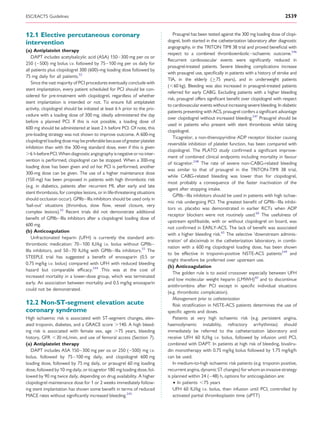 ESC/EACTS Guidelines                                                                                                                        2539


12.1 Elective percutaneous coronary                                           Prasugrel has been tested against the 300 mg loading dose of clopi-
intervention                                                               dogrel, both started in the catheterization laboratory after diagnostic
                                                                           angiography, in the TRITON TIMI 38 trial and proved beneﬁcial with
(a) Antiplatelet therapy
                                                                           respect to a combined thromboembolic–ischaemic outcome.246
    DAPT includes acetylsalicylic acid (ASA) 150 –300 mg per os or
                                                                           Recurrent cardiovascular events were signiﬁcantly reduced in
250 ( –500) mg bolus i.v. followed by 75 –100 mg per os daily for
                                                                           prasugrel-treated patients. Severe bleeding complications increase
all patients plus clopidogrel 300 (600)-mg loading dose followed by
                                                                           with prasugrel use, speciﬁcally in patients with a history of stroke and
75 mg daily for all patients.55
                                                                           TIA, in the elderly (≥75 years), and in underweight patients
    Since the vast majority of PCI procedures eventually conclude with
                                                                           (,60 kg). Bleeding was also increased in prasugrel-treated patients
stent implantation, every patient scheduled for PCI should be con-
                                                                           referred for early CABG. Excluding patients with a higher bleeding
sidered for pre-treatment with clopidogrel, regardless of whether
                                                                           risk, prasugrel offers signiﬁcant beneﬁt over clopidogrel with respect
stent implantation is intended or not. To ensure full antiplatelet
                                                                           to cardiovascular events without increasing severe bleeding. In diabetic
activity, clopidogrel should be initiated at least 6 h prior to the pro-
                                                                           patients presenting with ACS, prasugrel confers a signiﬁcant advantage
cedure with a loading dose of 300 mg, ideally administered the day
                                                                           over clopidogrel without increased bleeding.247 Prasugrel should be
before a planned PCI. If this is not possible, a loading dose of
                                                                           used in patients who present with stent thrombosis whilst taking
600 mg should be administered at least 2 h before PCI. Of note, this
                                                                           clopidogrel.
pre-loading strategy was not shown to improve outcome. A 600-mg
                                                                              Ticagrelor, a non-thienopyridine ADP receptor blocker causing
clopidogrel loading dose may be preferable because of greater platelet
                                                                           reversible inhibition of platelet function, has been compared with
inhibition than with the 300-mg standard dose, even if this is given
                                                                           clopidogrel. The PLATO study conﬁrmed a signiﬁcant improve-
.6 h before PCI. When diagnostic angiography is negative or no inter-
                                                                           ment of combined clinical endpoints including mortality in favour
vention is performed, clopidogrel can be stopped. When a 300-mg
                                                                           of ticagrelor.248 The rate of severe non-CABG-related bleeding
loading dose has been given and ad hoc PCI is performed, another
                                                                           was similar to that of prasugrel in the TRITON-TIMI 38 trial,
300-mg dose can be given. The use of a higher maintenance dose
                                                                           while CABG-related bleeding was lower than for clopidogrel,
(150 mg) has been proposed in patients with high thrombotic risk
                                                                           most probably a consequence of the faster inactivation of the
(e.g. in diabetics, patients after recurrent MI, after early and late
                                                                           agent after stopping intake.
stent thrombosis, for complex lesions, or in life-threatening situations
                                                                              GPIIb –IIIa inhibitors should be used in patients with high ischae-
should occlusion occur). GPIIb–IIIa inhibitors should be used only in
                                                                           mic risk undergoing PCI. The greatest beneﬁt of GPIIb –IIIa inhibi-
‘bail-out’ situations (thrombus, slow ﬂow, vessel closure, very
                                                                           tors vs. placebo was demonstrated in earlier RCTs when ADP
complex lesions).55 Recent trials did not demonstrate additional
                                                                           receptor blockers were not routinely used.60 The usefulness of
beneﬁt of GPIIb–IIIa inhibitors after a clopidogrel loading dose of
                                                                           upstream eptiﬁbatide, with or without clopidogrel on board, was
600 mg.
                                                                           not conﬁrmed in EARLY-ACS. The lack of beneﬁt was associated
(b) Anticoagulation
                                                                           with a higher bleeding risk.65 The selective ‘downstream adminis-
    Unfractionated heparin (UFH) is currently the standard anti-
                                                                           tration’ of abciximab in the catheterization laboratory, in combi-
thrombotic medication: 70 –100 IU/kg i.v. bolus without GPIIb –
                                                                           nation with a 600 mg clopidogrel loading dose, has been shown
IIIa inhibitors, and 50 –70 IU/kg with GPIIb –IIIa inhibitors.55 The
                                                                           to be effective in troponin-positive NSTE-ACS patients249 and
STEEPLE trial has suggested a beneﬁt of enoxaparin (0.5 or
                                                                           might therefore be preferred over upstream use.
0.75 mg/kg i.v. bolus) compared with UFH with reduced bleeding
                                                                           (b) Anticoagulation
hazard but comparable efﬁcacy.244 This was at the cost of
                                                                              The golden rule is to avoid crossover especially between UFH
increased mortality in a lower-dose group, which was terminated
                                                                           and low molecular weight heparin (LMWH)60 and to discontinue
early. An association between mortality and 0.5 mg/kg enoxaparin
                                                                           antithrombins after PCI except in speciﬁc individual situations
could not be demonstrated.
                                                                           (e.g. thrombotic complication).
                                                                              Management prior to catheterization
12.2 Non-ST-segment elevation acute                                           Risk stratiﬁcation in NSTE-ACS patients determines the use of
coronary syndrome                                                          speciﬁc agents and doses.
High ischaemic risk is associated with ST-segment changes, elev-              Patients at very high ischaemic risk (e.g. persistent angina,
ated troponin, diabetes, and a GRACE score .140. A high bleed-             haemodynamic instability, refractory arrhythmias) should
ing risk is associated with female sex, age .75 years, bleeding            immediately be referred to the catheterization laboratory and
history, GFR ,30 mL/min, and use of femoral access (Section 7).            receive UFH 60 IU/kg i.v. bolus, followed by infusion until PCI,
(a) Antiplatelet therapy                                                   combined with DAPT. In patients at high risk of bleeding, bivaliru-
   DAPT includes ASA 150 –300 mg per os or 250 ( –500) mg i.v.             din monotherapy with 0.75 mg/kg bolus followed by 1.75 mg/kg/h
bolus, followed by 75–100 mg daily, and clopidogrel 600 mg                 can be used.
loading dose, followed by 75 mg daily, or prasugrel 60 mg loading             In medium-to-high ischaemic risk patients (e.g. troponin positive,
dose, followed by 10 mg daily, or ticagrelor 180 mg loading dose, fol-     recurrent angina, dynamic ST changes) for whom an invasive strategy
lowed by 90 mg twice daily, depending on drug availability. A higher       is planned within 24 ( –48) h, options for anticoagulation are:
clopidogrel maintenance dose for 1 or 2 weeks immediately follow-             † In patients ,75 years
ing stent implantation has shown some beneﬁt in terms of reduced              UFH 60 IU/kg i.v. bolus, then infusion until PCI, controlled by
MACE rates without signiﬁcantly increased bleeding.245                        activated partial thromboplastin time (aPTT)
 