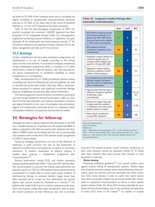 ESC/EACTS Guidelines                                                                                                                                     2545


set either at 70–85% of the ischaemic heart rate or just below the
anginal threshold. In asymptomatic exercise-induced ischaemia,             Table 39 Long-term medical therapy after
exercise to 70– 85% of the heart rate at the onset of ischaemia            myocardial revascularization
(deﬁned as ≥1 mm of ST depression) has been proposed.
  Table 39 lists the pharmacological components of OMT. For                                                              Classa     Levelb       Ref.c
practical purposes the mnemonic ‘ABCDE’ approach has been                      • ACE inhibitors should be started
proposed: ‘A’ for antiplatelet therapy (Table 36), anticoagulation,              and continued indeﬁnitely in all
angiotensin-converting enzyme inhibition, or angiotensin receptor                patients with LVEF <40% and for            I          A          12
                                                                                 those with hypertension, diabetes,
blockade; ‘B’ for b-blockade and blood pressure control; ‘C’ for                 or CKD, unless contraindicated.
cholesterol treatment and cigarette smoking cessation; ‘D’ for dia-
betes management and diet; and ‘E’ for exercise.                               • ACE inhibitors should be
                                                                                 considered in all patients, unless       IIa          A          94
                                                                                 contraindicated.
13.3 Settings
Cardiac rehabilitation and secondary prevention programmes are                 • Angiotensin receptor blockers are
                                                                                 indicated in patients who are
implemented in or out of hospital, according to the clinical                     intolerant of ACE inhibitors and
                                                                                                                            I          A          12
status and the local facilities. A structured in-hospital (residential)          have HF or MI with LVEF <40%.
cardiac rehabilitation programme, either in a hospital or in a dedi-
                                                                               • Angiotensin receptor blockers
cated centre, is ideal for high-risk patients, who may have persist-             should be considered in all ACE-         IIa          A          94
ent clinical, haemodynamic, or arrhythmic instability, or severe                 inhibitor intolerant patients.
complications or comorbidities.
                                                                               • It is indicated to start and continue
    After uncomplicated PCI or CABG procedures, physical activity
                                                                                 ß-blocker therapy in all patients
counselling can start the following day, and such patients can walk                                                         I          A          12
                                                                                 after MI or ACS or LV dysfunction,
on the ﬂat and up the stairs within a few days. After a revascular-              unless contraindicated.
ization procedure in patients with signiﬁcant myocardial damage,
                                                                               • High-dose lipid lowering drugs are
physical rehabilitation should start after clinical stabilization.               indicated in all patients regardless                           94, 110,
                                                                                                                            I          A
    The following general criteria should be considered in planning an           of lipid levels, unless                                          267
exercise testing modality for exercise prescription: safety, i.e. stab-          contraindicated.
ility of clinical, haemodynamic, and rhythmic parameters, ischaemic            • Fibrates and omega-3 fatty acids
and angina threshold (in the case of incomplete revascularization),              (1 g/day) should be considered
                                                                                                                          IIa          B        12, 261
degree of LV impairment; associated factors (i.e. sedentary habits,              in combination with statins and in
                                                                                 patients intolerant of statins.
orthopaedic limitations, occupational and recreational needs).
                                                                               • Niacin may be considered to
                                                                                                                          IIb          B          268
                                                                                 increase HDL cholesterol.
14. Strategies for follow-up
                                                                           a
Although the need to detect restenosis has diminished in the DES            Class of recommendation.
                                                                           b
era, a sizeable proportion of patients are still treated with BMS or         Level of evidence.
                                                                           c
                                                                            References.
balloon angioplasty with high recurrence rates. Likewise, the dura-        ACE ¼ angiotensin-converting enzyme; ACS ¼ acute coronary syndrome;
bility of CABG results has increased with the use of arterial grafts       CKD ¼ chronic kidney disease; HDL ¼ high density lipoprotein; HF ¼ heart
and ischaemia stems mainly from SVG attrition and/or progression           failure; LV ¼ left ventricle; LVEF ¼ left ventricular ejection fraction; MI ¼
                                                                           myocardial infarction.
of CAD in native vessels.
   Follow-up strategies should focus not only on the detection of
restenosis or graft occlusion, but also on the assessment of
patients’ functional status and symptoms, as well as on secondary         enzymes if the patient presents muscle soreness, tenderness, or
prevention. A baseline assessment of physical capacity is                 pain. Liver enzymes should be evaluated initially, 8–12 weeks
needed when entering a rehabilitation programme after                     after statin initiation, after dose increase, then annually or more
revascularization.265                                                     frequently if indicated.
   Physical examination, resting ECG, and routine laboratory                 Stress testing
testing should be performed within 7 days after PCI. Special atten-          Previously published guidelines269 and several authors warn
tion should be given to puncture site healing, haemodynamics, and         against routine testing of asymptomatic patients. Others argue
possible anaemia or CIN. For ACS patients, plasma lipids should be        that all patients should undergo stress testing following revascular-
re-evaluated 4–6 weeks after an acute event and/or initiation of          ization, given the adverse outcome associated with silent ischae-
lipid-lowering therapy to evaluate whether target levels have             mia. Early stress testing in order to verify that culprit lesions
been achieved and to screen for liver dysfunction; the second             have been successfully treated may be recommended after incom-
plasma lipid control should be scheduled at 3 months.263 For              plete or suboptimal revascularization as well as in other speciﬁc
patients with stable CAD, there is a need to evaluate muscle symp-        patient subsets (Table 40). Stress ECG should preferably be com-
toms and enzymes initially after statin introduction, then to evalu-      bined with functional imaging, due to low sensitivity and speciﬁcity
ate muscle symptoms at each follow-up visit, and to evaluate              of stress ECG alone in this subset,269 its inability to localize
 