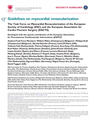 European Heart Journal (2010) 31, 2501–2555                                                 ESC/EACTS GUIDELINES
                 doi:10.1093/eurheartj/ehq277




Guidelines on myocardial revascularization
The Task Force on Myocardial Revascularization of the European
Society of Cardiology (ESC) and the European Association for
Cardio-Thoracic Surgery (EACTS)
Developed with the special contribution of the European Association
for Percutaneous Cardiovascular Interventions (EAPCI)‡
Authors/Task Force Members: William Wijns (Chairperson) (Belgium)*, Philippe Kolh
(Chairperson) (Belgium)*, Nicolas Danchin (France), Carlo Di Mario (UK),
Volkmar Falk (Switzerland), Thierry Folliguet (France), Scot Garg (The Netherlands),
Kurt Huber (Austria), Stefan James (Sweden), Juhani Knuuti (Finland), Jose
Lopez-Sendon (Spain), Jean Marco (France), Lorenzo Menicanti (Italy)
Miodrag Ostojic (Serbia), Massimo F. Piepoli (Italy), Charles Pirlet (Belgium),
Jose L. Pomar (Spain), Nicolaus Reifart (Germany), Flavio L. Ribichini (Italy),
Martin J. Schalij (The Netherlands), Paul Sergeant (Belgium), Patrick W. Serruys
(The Netherlands), Sigmund Silber (Germany), Miguel Sousa Uva (Portugal),
David Taggart (UK)
ESC Committee for Practice Guidelines: Alec Vahanian (Chairperson) (France), Angelo Auricchio (Switzerland),
Jeroen Bax (The Netherlands), Claudio Ceconi (Italy), Veronica Dean (France), Gerasimos Filippatos (Greece),
Christian Funck-Brentano (France), Richard Hobbs (UK), Peter Kearney (Ireland), Theresa McDonagh (UK),
Bogdan A. Popescu (Romania), Zeljko Reiner (Croatia), Udo Sechtem (Germany), Per Anton Sirnes (Norway),
Michal Tendera (Poland), Panos E. Vardas (Greece), Petr Widimsky (Czech Republic)
EACTS Clinical Guidelines Committee: Philippe Kolh (Chairperson) (Belgium), Ottavio Alﬁeri (Italy), Joel Dunning
(UK), Stefano Elia (Italy), Pieter Kappetein (The Netherlands), Ulf Lockowandt (Sweden), George Sarris (Greece),
Pascal Vouhe (France)
Document Reviewers: Peter Kearney (ESC CPG Review Coordinator) (Ireland), Ludwig von Segesser (EACTS
Review Coordinator) (Switzerland), Stefan Agewall (Norway), Alexander Aladashvili (Georgia),
Dimitrios Alexopoulos (Greece), Manuel J. Antunes (Portugal), Enver Atalar (Turkey), Aart Brutel de la Riviere


* Corresponding authors (the two chairpersons contributed equally to this document): William Wijns, Cardiovascular Center, OLV Ziekenhuis, Moorselbaan 164, 9300 Aalst,
Belgium. Tel: +32 53 724 439, Fax: +32 53 724 185, Email: william.wijns@olvz-aalst.be
Philippe Kolh, Cardiovascular Surgery Department, University Hospital (CHU, ULg) of Liege, Sart Tilman B 35, 4000 Liege, Belgium. Tel: +32 4 366 7163, Fax: +32 4 366 7164,
Email: philippe.kolh@chu.ulg.ac.be
The content of these European Society of Cardiology (ESC) Guidelines has been published for personal and educational use only. No commercial use is authorized. No part of the
ESC Guidelines may be translated or reproduced in any form without written permission from the ESC. Permission can be obtained upon submission of a written request to Oxford
University Press, the publisher of the European Heart Journal and the party authorized to handle such permissions on behalf of the ESC.
‡
 Other ESC entities having participated in the development of this document:
Associations: Heart Failure Association (HFA), European Association for Cardiovascular Prevention and Rehabilitation (EACPR), European Heart Rhythm Association (EHRA), Euro-
pean Association of Echocardiography (EAE).
Working Groups: Acute Cardiac Care, Cardiovascular Surgery, Thrombosis, Cardiovascular Pharmacology and Drug Therapy.
Councils: Cardiovascular Imaging, Cardiology Practice.
Disclaimer. The ESC Guidelines represent the views of the ESC and were arrived at after careful consideration of the available evidence at the time they were written. Health
professionals are encouraged to take them fully into account when exercising their clinical judgement. The guidelines do not, however, override the individual responsibility of health
professionals to make appropriate decisions in the circumstances of the individual patients, in consultation with that patient, and where appropriate and necessary the patient’s
guardian or carer. It is also the health professional’s responsibility to verify the rules and regulations applicable to drugs and devices at the time of prescription.
& The European Society of Cardiology 2010. All rights reserved. For Permissions please email: journals.permissions@oxfordjournals.org.
 
