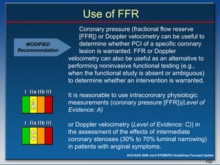 Use of FFR Coronary pressure (fractional flow reserve  [FFR]) or Doppler velocimetry can be useful to  determine whether PCI of a specific coronary  lesion is warranted. FFR or Doppler velocimetry can also be useful as an alternative to performing noninvasive functional testing (e.g., when the functional study is absent or ambiguous) to determine whether an intervention is warranted.  It is reasonable to use intracoronary physiologic measurements (coronary pressure [FFR]) (Level of Evidence: A)  or Doppler velocimetry ( Level of Evidence: C) ) in the assessment of the effects of intermediate coronary stenoses (30% to 70% luminal narrowing) in patients with anginal symptoms.  MODIFIED Recommendation I I I IIa IIa IIa IIb IIb IIb III III III I I I IIa IIa IIa IIb IIb IIb III III III I I I IIa IIa IIa IIb IIb IIb III III III IIa IIa IIa IIb IIb IIb III III III A I I I IIa IIa IIa IIb IIb IIb III III III I I I IIa IIa IIa IIb IIb IIb III III III I I I IIa IIa IIa IIb IIb IIb III III III IIa IIa IIa IIb IIb IIb III III III C 