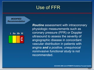 Use of FFR Routine  assessment with intracoronary physiologic measurements such as coronary pressure (FFR) or Doppler ultrasound to assess the severity of angiographic disease in concordant vascular distribution in patients with angina  and  a positive, unequivocal noninvasive functional study  is not recommended.  MODIFIED Recommendation I I I IIa IIa IIa IIb IIb IIb III III III I I I IIa IIa IIa IIb IIb IIb III III III I I I IIa IIa IIa IIb IIb IIb III III III IIa IIa IIa IIb IIb IIb III III III C 