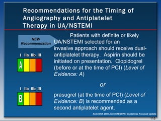 Recommendations for the Timing of Angiography and Antiplatelet Therapy in UA/NSTEMI Patients with definite or likely  UA/NSTEMI selected for an  invasive approach should receive dual-antiplatelet therapy.  Aspirin should be initiated on presentation.  Clopidogrel (before or at the time of PCI) ( Level of Evidence: A )   or   prasugrel (at the time of PCI) ( Level of Evidence: B ) is recommended as a second antiplatelet agent.  NEW Recommendation I I I IIa IIa IIa IIb IIb IIb III III III I I I IIa IIa IIa IIb IIb IIb III III III I I I IIa IIa IIa IIb IIb IIb III III III IIa IIa IIa IIb IIb IIb III III III A I I I IIa IIa IIa IIb IIb IIb III III III I I I IIa IIa IIa IIb IIb IIb III III III I I I IIa IIa IIa IIb IIb IIb III III III IIa IIa IIa IIb IIb IIb III III III B 
