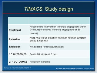 TIMACS : Study design Mehta et al.  N Engl J Med . 2009;360:2165-75 Treatment Routine early intervention (coronary angiography within 24 hours) or delayed (coronary angiography at 36 hours+)   Inclusion NSTE-ACS (no ST elevation  within 24 hours of symptom onset) & high risk Exclusion Not suitable for revascularization 1 ° OUTCOMES Death, MI, stroke at 6 mo. 2 ° OUTCOMES Refractory ischemia 