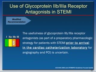 Use of Glycoprotein IIb/IIIa Receptor Antagonists in STEMI The usefulness of glycoprotein IIb/IIIa receptor antagonists (as part of a preparatory pharmacologic strategy for patients with STEMI  prior to arrival in the cardiac catheterization laboratory  for angiography and PCI) is uncertain.  I I I IIa IIa IIa IIb IIb IIb III III III I I I IIa IIa IIa IIb IIb IIb III III III I I I IIa IIa IIa IIb IIb IIb III III III IIa IIa IIa IIb IIb IIb III III III B Modified Recommendation 