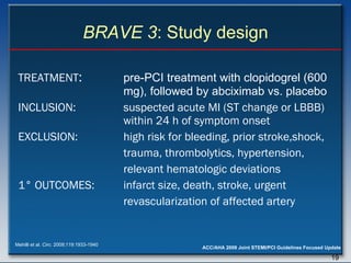 BRAVE 3 : Study design TREATMENT :  pre-PCI treatment with clopidogrel (600  mg), followed by abciximab vs. placebo INCLUSION:   s uspected acute MI (ST change or LBBB)  within 24 h of symptom onset EXCLUSION: high risk for bleeding, prior stroke,shock, trauma, thrombolytics, hypertension, relevant hematologic deviations 1 ° OUTCOMES:  infarct size, death, stroke, urgent   revascularization of affected artery Mehilli et al.  Circ . 2009;119:1933-1940 