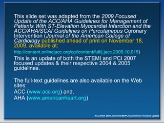 This slide set was adapted from the  2009 Focused Update of the   ACC/AHA Guidelines for Management of Patients With ST-Elevation Myocardial Infarction and the ACC/AHA/SCAI Guidelines on Percutaneous  Coronary Intervention ( Journal of the American College of Cardiology   published ahead of print on November 18, 2009, available at:  http://content.onlinejacc.org/cgi/content/full/j.jacc.2009.10.015 )   This is an update of both the STEMI and PCI 2007 focused updates & their respective 2004 & 2005 guidelines.  The full-text guidelines are also available on the Web sites: ACC ( www.acc.org ) and,  AHA ( www.americanheart.org ) 