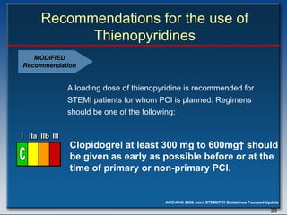 Recommendations for the use of Thienopyridines A loading dose of thienopyridine is recommended for STEMI patients for whom PCI is planned. Regimens should be one of the following:  Clopidogrel at least 300 mg to 600mg† should  be given as early as possible before or at the  time of primary or non-primary PCI. MODIFIED Recommendation I I I IIa IIa IIa IIb IIb IIb III III III I I I IIa IIa IIa IIb IIb IIb III III III I I I IIa IIa IIa IIb IIb IIb III III III IIa IIa IIa IIb IIb IIb III III III C 