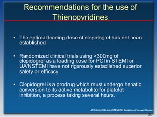 The optimal loading dose of clopidogrel has not been established Randomized clinical trials using >300mg of clopidogrel as a loading dose for PCI in STEMI or UA/NSTEMI have not rigorously established superior safety or efficacy Clopidogrel is a prodrug which must undergo hepatic conversion to its active metabolite for platelet inhibition, a process taking several hours. Recommendations for the use of Thienopyridines 