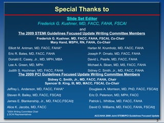 Elliott M. Antman, MD, FACC, FAHA* Eric R. Bates, MD, FACC, FAHA Donald E. Casey, Jr., MD, MPH, MBA Lee A. Green, MD, MPH Judith S. Hochman, MD, FACC, FAHA Frederick G. Kushner, MD, FACC, FAHA,   FSCAI ,   Co-Chair Mary Hand, MSPH, RN, FAHA,  Co-Chair Harlan M. Krumholz, MD, FACC, FAHA Joseph P. Ornato, MD, FACC, FAHA David L. Pearle, MD, FACC, FAHA Michael A. Sloan, MD, MS, FACC, FAHA Sidney C. Smith, Jr., MD, FACC, FAHA *2004 Writing Committee Chair ‡  SCAI Representatives Slide Set Editor Frederick G. Kushner, MD, FACC, FAHA, FSCAI Special Thanks to The 2009 STEMI Guidelines Focused Update Writing Committee Members and The 2009 PCI Guidelines Focused Update Writing Committee Members Sidney C. Smith, Jr., MD, FACC, FAHA,   Chair Spencer B. King, III, MD, MACC, FSCAI,  Co-Chair Jeffrey L. Anderson, MD, FACC, FAHA* Douglass A. Morrison, MD, PhD, FACC, FSCAI ‡ Steven R. Bailey, MD, FACC, FSCAI ‡   Eric D. Peterson, MD, MPH, FACC James E. Blankenship, Jr., MD, FACC,FSCAI ‡   Patrick L. Whitlow, MD, FACC, FAHA Alice K. Jacobs, MD, FACC   David O. Williams, MD, FACC, FAHA, FSCAI ‡ 