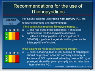 Recommendations for the use of Thienopyridines For STEMI patients undergoing  non-primary  PCI, the following regimens are recommended:  … and has been given clopidogrel, it should be continued as the thienopyridine of choice. … without a thienopyridine, a loading dose of 300-600 ‡  mg of clopidogrel should be given as the thienopyridine of choice. If the patient did not receive fibrinolytic therapy… c.  …either a loading dose of 300-600 mg of clopidogrel should be given or, once the coronary anatomy is known and PCI is planned, a loading dose of 60 mg of prasugrel should be given promptly and no later than 1 hour after the PCI. If the patient has received fibrinolytic therapy… I I I IIa IIa IIa IIb IIb IIb III III III I I I IIa IIa IIa IIb IIb IIb III III III I I I IIa IIa IIa IIb IIb IIb III III III IIa IIa IIa IIb IIb IIb III III III C I I I IIa IIa IIa IIb IIb IIb III III III I I I IIa IIa IIa IIb IIb IIb III III III I I I IIa IIa IIa IIb IIb IIb III III III IIa IIa IIa IIb IIb IIb III III III B MODIFIED Rec 