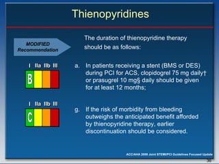Thienopyridines The duration of thienopyridine therapy should be as follows:  In patients receiving a stent (BMS or DES)  during PCI for ACS, clopidogrel 75 mg daily †   or prasugrel 10 mg §  daily should be given for at least 12 months; If the risk of morbidity from bleeding  outweighs the anticipated benefit afforded by thienopyridine therapy, earlier  discontinuation should be considered. MODIFIED Recommendation I I I IIa IIa IIa IIb IIb IIb III III III I I I IIa IIa IIa IIb IIb IIb III III III I I I IIa IIa IIa IIb IIb IIb III III III IIa IIa IIa IIb IIb IIb III III III C I I I IIa IIa IIa IIb IIb IIb III III III I I I IIa IIa IIa IIb IIb IIb III III III I I I IIa IIa IIa IIb IIb IIb III III III IIa IIa IIa IIb IIb IIb III III III B 