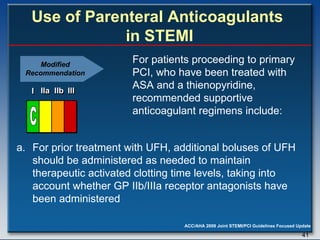   Use of Parenteral Anticoagulants  in STEMI For prior treatment with UFH, additional boluses of UFH should be administered as needed to maintain therapeutic activated clotting time levels, taking into account whether GP IIb/IIIa receptor antagonists have been administered  For patients proceeding to primary PCI, who have been treated with ASA and a thienopyridine, recommended supportive anticoagulant regimens include: Modified Recommendation I I I IIa IIa IIa IIb IIb IIb III III III I I I IIa IIa IIa IIb IIb IIb III III III I I I IIa IIa IIa IIb IIb IIb III III III IIa IIa IIa IIb IIb IIb III III III C 
