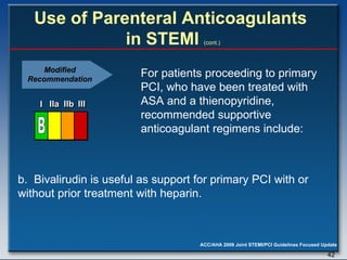   Use of Parenteral Anticoagulants  in STEMI   (cont.) b.  Bivalirudin is useful as support for primary PCI with or without prior treatment with heparin. For patients proceeding to primary PCI, who have been treated with ASA and a thienopyridine, recommended supportive anticoagulant regimens include: Modified Recommendation I I I IIa IIa IIa IIb IIb IIb III III III I I I IIa IIa IIa IIb IIb IIb III III III I I I IIa IIa IIa IIb IIb IIb III III III IIa IIa IIa IIb IIb IIb III III III B 